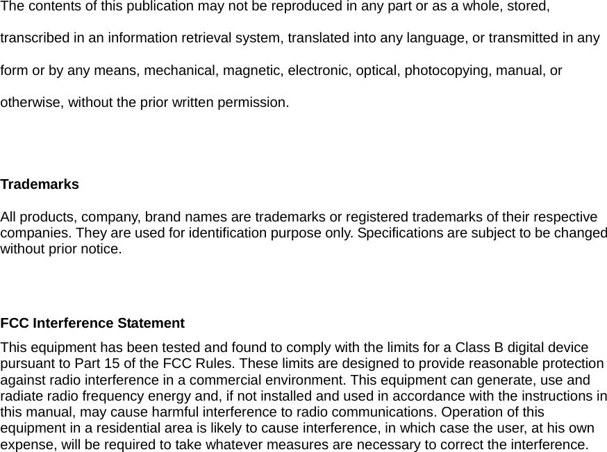 The contents of this publication may not be reproduced in any part or as a whole, stored, transcribed in an information retrieval system, translated into any language, or transmitted in any form or by any means, mechanical, magnetic, electronic, optical, photocopying, manual, or otherwise, without the prior written permission.  Trademarks  All products, company, brand names are trademarks or registered trademarks of their respective companies. They are used for identification purpose only. Specifications are subject to be changed without prior notice.   FCC Interference Statement This equipment has been tested and found to comply with the limits for a Class B digital device pursuant to Part 15 of the FCC Rules. These limits are designed to provide reasonable protection against radio interference in a commercial environment. This equipment can generate, use and radiate radio frequency energy and, if not installed and used in accordance with the instructions in this manual, may cause harmful interference to radio communications. Operation of this equipment in a residential area is likely to cause interference, in which case the user, at his own expense, will be required to take whatever measures are necessary to correct the interference.        FCC COMPLIANCE STATEMENT         