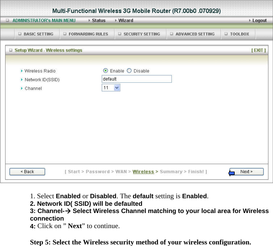   1. Select Enabled or Disabled. The default setting is Enabled. 2. Network ID( SSID) will be defaulted 3: Channel-Æ Select Wireless Channel matching to your local area for Wireless connection 4: Click on ” Next” to continue.  Step 5: Select the Wireless security method of your wireless configuration. 