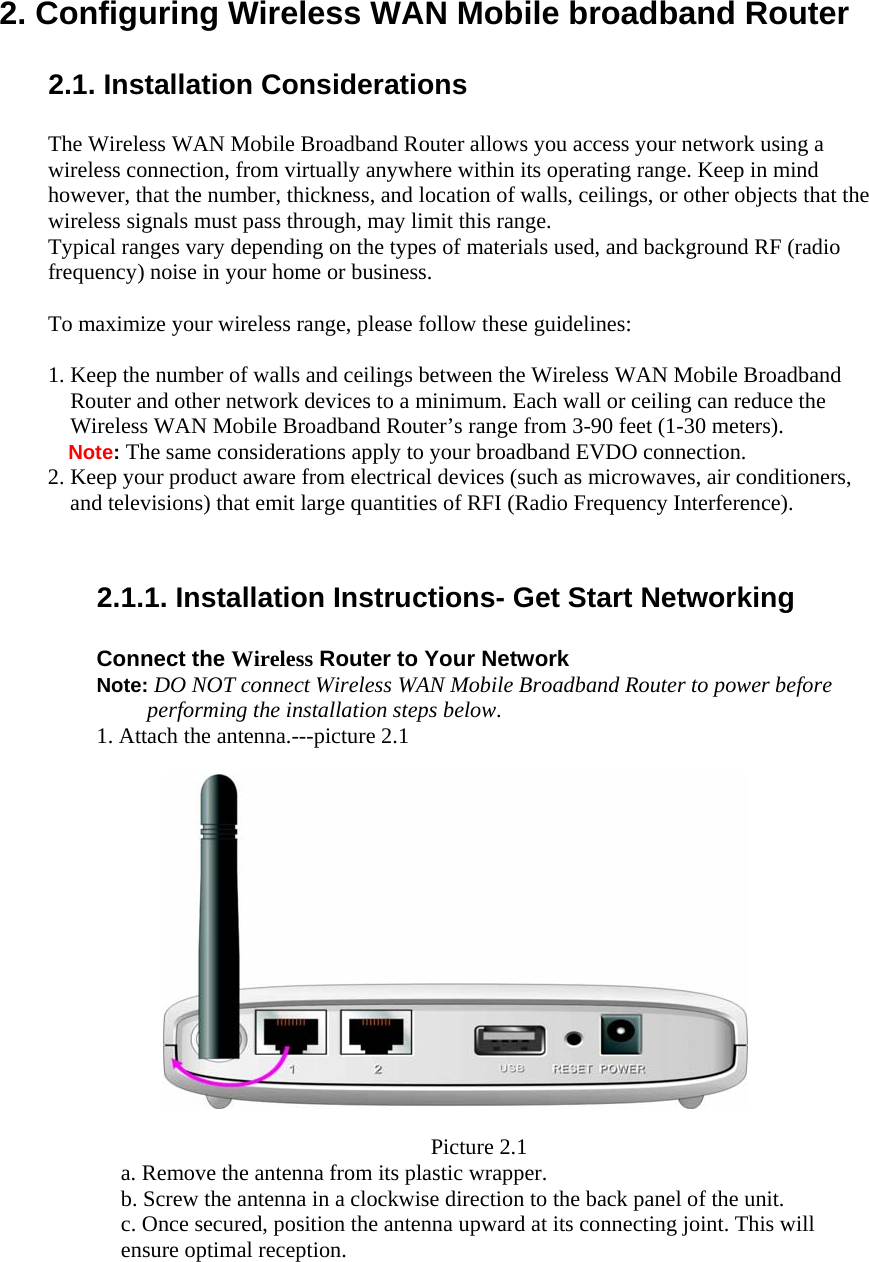  2. Configuring Wireless WAN Mobile broadband Router  2.1. Installation Considerations  The Wireless WAN Mobile Broadband Router allows you access your network using a wireless connection, from virtually anywhere within its operating range. Keep in mind however, that the number, thickness, and location of walls, ceilings, or other objects that the wireless signals must pass through, may limit this range. Typical ranges vary depending on the types of materials used, and background RF (radio frequency) noise in your home or business.  To maximize your wireless range, please follow these guidelines:  1. Keep the number of walls and ceilings between the Wireless WAN Mobile Broadband Router and other network devices to a minimum. Each wall or ceiling can reduce the Wireless WAN Mobile Broadband Router’s range from 3-90 feet (1-30 meters). Note: The same considerations apply to your broadband EVDO connection. 2. Keep your product aware from electrical devices (such as microwaves, air conditioners, and televisions) that emit large quantities of RFI (Radio Frequency Interference).   2.1.1. Installation Instructions- Get Start Networking  Connect the Wireless Router to Your Network Note: DO NOT connect Wireless WAN Mobile Broadband Router to power before performing the installation steps below. 1. Attach the antenna.---picture 2.1                    Picture 2.1 a. Remove the antenna from its plastic wrapper. b. Screw the antenna in a clockwise direction to the back panel of the unit. c. Once secured, position the antenna upward at its connecting joint. This will ensure optimal reception. 