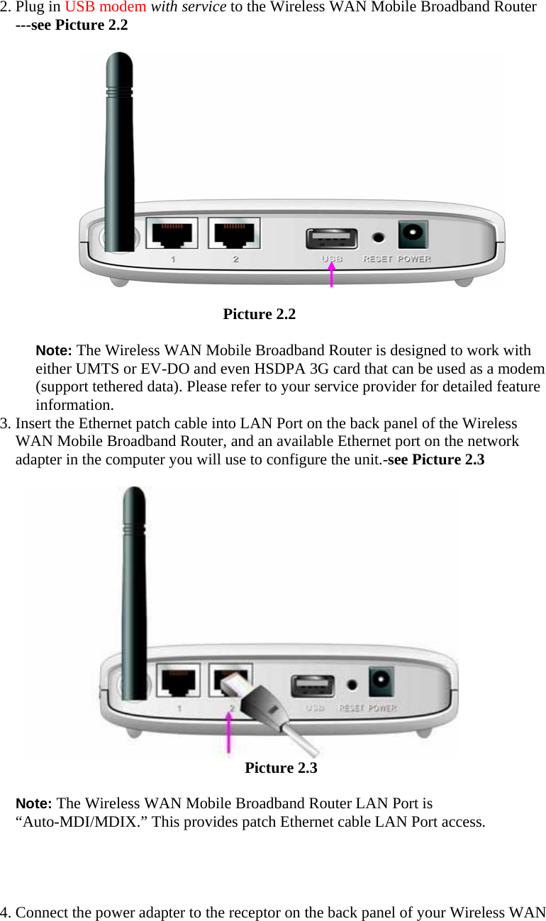 2. Plug in USB modem with service to the Wireless WAN Mobile Broadband Router ---see Picture 2.2                                                Picture 2.2    Note: The Wireless WAN Mobile Broadband Router is designed to work with either UMTS or EV-DO and even HSDPA 3G card that can be used as a modem (support tethered data). Please refer to your service provider for detailed feature information.  3. Insert the Ethernet patch cable into LAN Port on the back panel of the Wireless WAN Mobile Broadband Router, and an available Ethernet port on the network adapter in the computer you will use to configure the unit.-see Picture 2.3                                      Picture 2.3  Note: The Wireless WAN Mobile Broadband Router LAN Port is “Auto-MDI/MDIX.” This provides patch Ethernet cable LAN Port access.     4. Connect the power adapter to the receptor on the back panel of your Wireless WAN 
