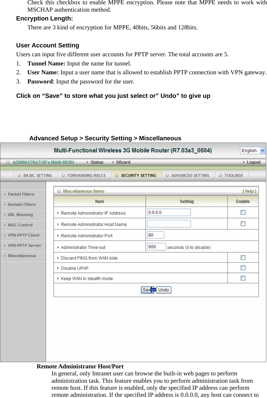 Check this checkbox to enable MPPE encryption. Please note that MPPE needs to work with MSCHAP authentication method. Encryption Length:   There are 3 kind of encryption for MPPE, 40bits, 56bits and 128bits.  User Account Setting Users can input five different user accounts for PPTP server. The total accounts are 5. 1. Tunnel Name: Input the name for tunnel. 2. User Name: Input a user name that is allowed to establish PPTP connection with VPN gateway. 3. Password: Input the password for the user.  Click on “Save” to store what you just select or” Undo” to give up      Advanced Setup &gt; Security Setting &gt; Miscellaneous  Remote Administrator Host/Port In general, only Intranet user can browse the built-in web pages to perform administration task. This feature enables you to perform administration task from remote host. If this feature is enabled, only the specified IP address can perform remote administration. If the specified IP address is 0.0.0.0, any host can connect to 