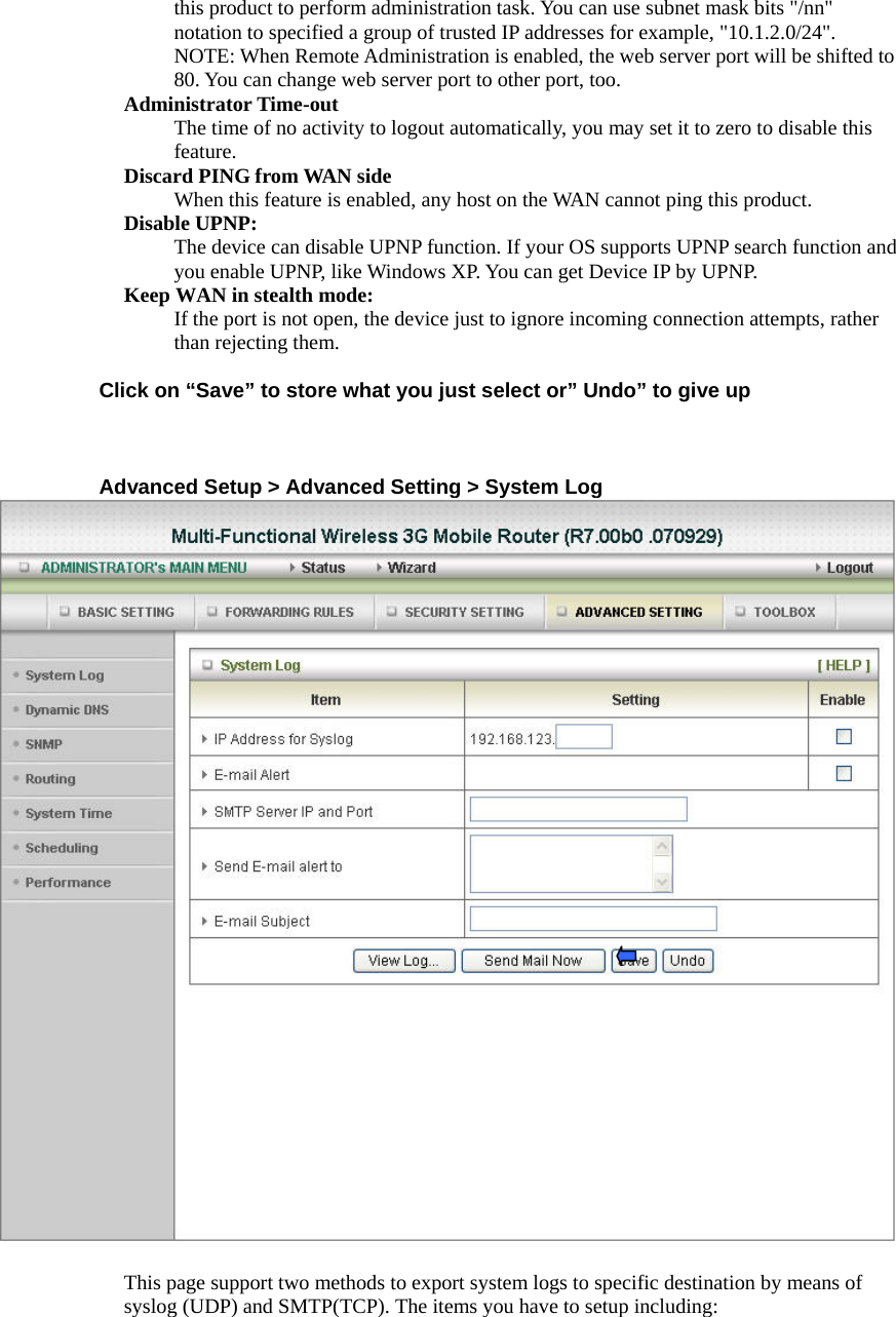 this product to perform administration task. You can use subnet mask bits &quot;/nn&quot; notation to specified a group of trusted IP addresses for example, &quot;10.1.2.0/24&quot;.   NOTE: When Remote Administration is enabled, the web server port will be shifted to 80. You can change web server port to other port, too. Administrator Time-out The time of no activity to logout automatically, you may set it to zero to disable this feature.  Discard PING from WAN side When this feature is enabled, any host on the WAN cannot ping this product.   Disable UPNP:   The device can disable UPNP function. If your OS supports UPNP search function and you enable UPNP, like Windows XP. You can get Device IP by UPNP. Keep WAN in stealth mode:   If the port is not open, the device just to ignore incoming connection attempts, rather than rejecting them.   Click on “Save” to store what you just select or” Undo” to give up    Advanced Setup &gt; Advanced Setting &gt; System Log  This page support two methods to export system logs to specific destination by means of syslog (UDP) and SMTP(TCP). The items you have to setup including:   
