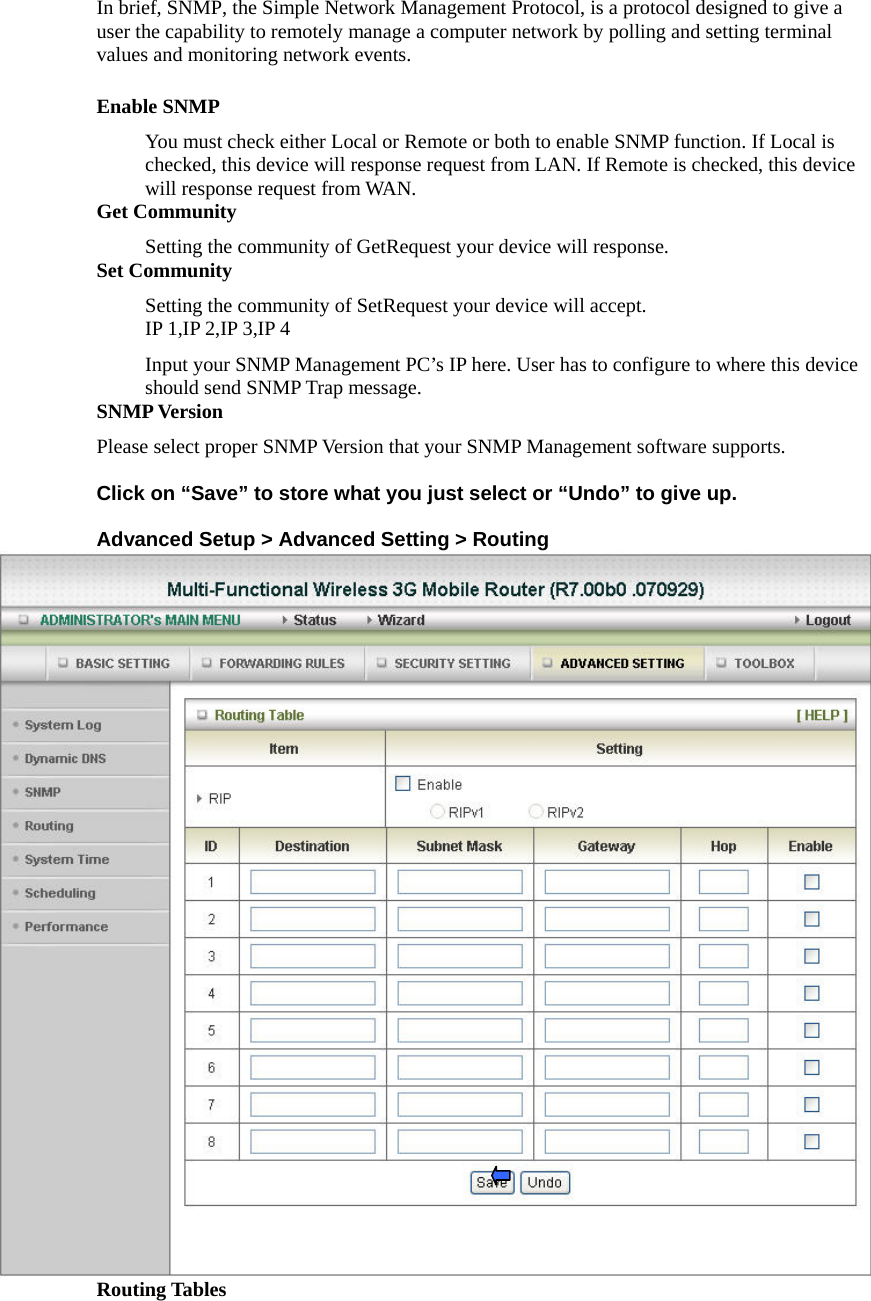 In brief, SNMP, the Simple Network Management Protocol, is a protocol designed to give a user the capability to remotely manage a computer network by polling and setting terminal values and monitoring network events.   Enable SNMP You must check either Local or Remote or both to enable SNMP function. If Local is checked, this device will response request from LAN. If Remote is checked, this device will response request from WAN.   Get Community Setting the community of GetRequest your device will response.   Set Community Setting the community of SetRequest your device will accept.   IP 1,IP 2,IP 3,IP 4 Input your SNMP Management PC’s IP here. User has to configure to where this device should send SNMP Trap message. SNMP Version Please select proper SNMP Version that your SNMP Management software supports.  Click on “Save” to store what you just select or “Undo” to give up.  Advanced Setup &gt; Advanced Setting &gt; Routing  Routing Tables  