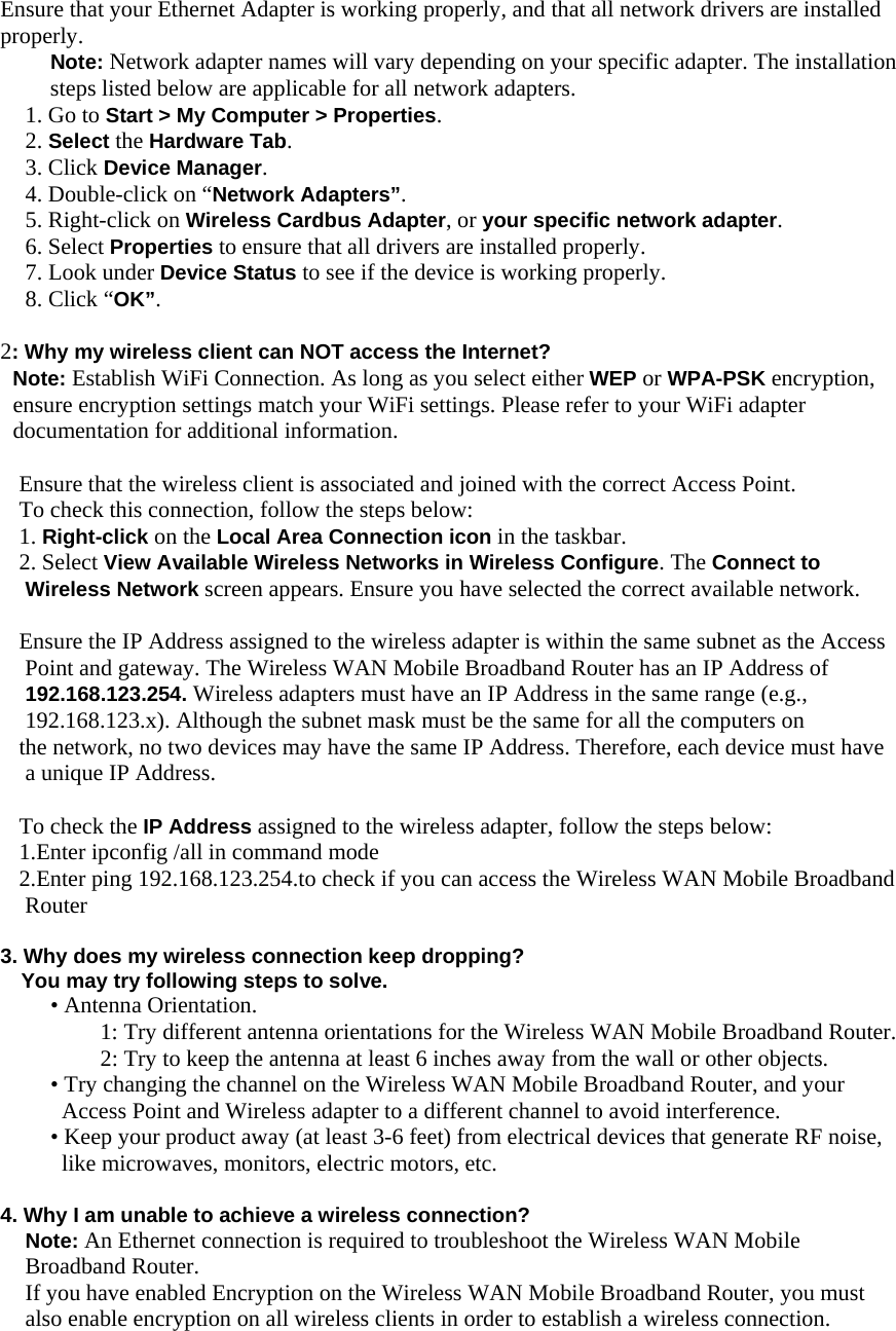 Ensure that your Ethernet Adapter is working properly, and that all network drivers are installed properly. Note: Network adapter names will vary depending on your specific adapter. The installation steps listed below are applicable for all network adapters. 1. Go to Start &gt; My Computer &gt; Properties. 2. Select the Hardware Tab. 3. Click Device Manager. 4. Double-click on “Network Adapters”. 5. Right-click on Wireless Cardbus Adapter, or your specific network adapter. 6. Select Properties to ensure that all drivers are installed properly. 7. Look under Device Status to see if the device is working properly. 8. Click “OK”.  2: Why my wireless client can NOT access the Internet? Note: Establish WiFi Connection. As long as you select either WEP or WPA-PSK encryption, ensure encryption settings match your WiFi settings. Please refer to your WiFi adapter documentation for additional information.                        Ensure that the wireless client is associated and joined with the correct Access Point. To check this connection, follow the steps below: 1. Right-click on the Local Area Connection icon in the taskbar. 2. Select View Available Wireless Networks in Wireless Configure. The Connect to Wireless Network screen appears. Ensure you have selected the correct available network.  Ensure the IP Address assigned to the wireless adapter is within the same subnet as the Access Point and gateway. The Wireless WAN Mobile Broadband Router has an IP Address of 192.168.123.254. Wireless adapters must have an IP Address in the same range (e.g., 192.168.123.x). Although the subnet mask must be the same for all the computers on the network, no two devices may have the same IP Address. Therefore, each device must have a unique IP Address.  To check the IP Address assigned to the wireless adapter, follow the steps below: 1.Enter ipconfig /all in command mode 2.Enter ping 192.168.123.254.to check if you can access the Wireless WAN Mobile Broadband Router  3. Why does my wireless connection keep dropping?     You may try following steps to solve.   • Antenna Orientation.   1: Try different antenna orientations for the Wireless WAN Mobile Broadband Router. 2: Try to keep the antenna at least 6 inches away from the wall or other objects. • Try changing the channel on the Wireless WAN Mobile Broadband Router, and your Access Point and Wireless adapter to a different channel to avoid interference. • Keep your product away (at least 3-6 feet) from electrical devices that generate RF noise, like microwaves, monitors, electric motors, etc.  4. Why I am unable to achieve a wireless connection? Note: An Ethernet connection is required to troubleshoot the Wireless WAN Mobile Broadband Router. If you have enabled Encryption on the Wireless WAN Mobile Broadband Router, you must also enable encryption on all wireless clients in order to establish a wireless connection. 