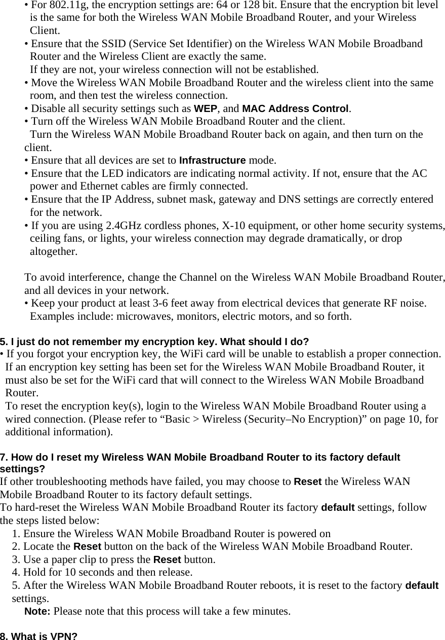  • For 802.11g, the encryption settings are: 64 or 128 bit. Ensure that the encryption bit level is the same for both the Wireless WAN Mobile Broadband Router, and your Wireless Client. • Ensure that the SSID (Service Set Identifier) on the Wireless WAN Mobile Broadband Router and the Wireless Client are exactly the same. If they are not, your wireless connection will not be established. • Move the Wireless WAN Mobile Broadband Router and the wireless client into the same room, and then test the wireless connection. • Disable all security settings such as WEP, and MAC Address Control. • Turn off the Wireless WAN Mobile Broadband Router and the client. Turn the Wireless WAN Mobile Broadband Router back on again, and then turn on the client. • Ensure that all devices are set to Infrastructure mode. • Ensure that the LED indicators are indicating normal activity. If not, ensure that the AC power and Ethernet cables are firmly connected. • Ensure that the IP Address, subnet mask, gateway and DNS settings are correctly entered for the network. • If you are using 2.4GHz cordless phones, X-10 equipment, or other home security systems, ceiling fans, or lights, your wireless connection may degrade dramatically, or drop altogether.  To avoid interference, change the Channel on the Wireless WAN Mobile Broadband Router, and all devices in your network. • Keep your product at least 3-6 feet away from electrical devices that generate RF noise. Examples include: microwaves, monitors, electric motors, and so forth.  5. I just do not remember my encryption key. What should I do? • If you forgot your encryption key, the WiFi card will be unable to establish a proper connection. If an encryption key setting has been set for the Wireless WAN Mobile Broadband Router, it must also be set for the WiFi card that will connect to the Wireless WAN Mobile Broadband Router. To reset the encryption key(s), login to the Wireless WAN Mobile Broadband Router using a wired connection. (Please refer to “Basic &gt; Wireless (Security–No Encryption)” on page 10, for additional information).  7. How do I reset my Wireless WAN Mobile Broadband Router to its factory default settings? If other troubleshooting methods have failed, you may choose to Reset the Wireless WAN Mobile Broadband Router to its factory default settings. To hard-reset the Wireless WAN Mobile Broadband Router its factory default settings, follow the steps listed below: 1. Ensure the Wireless WAN Mobile Broadband Router is powered on 2. Locate the Reset button on the back of the Wireless WAN Mobile Broadband Router. 3. Use a paper clip to press the Reset button. 4. Hold for 10 seconds and then release. 5. After the Wireless WAN Mobile Broadband Router reboots, it is reset to the factory default settings. Note: Please note that this process will take a few minutes.  8. What is VPN? 