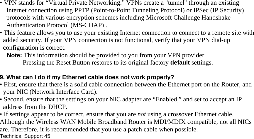 • VPN stands for “Virtual Private Networking.” VPNs create a &quot;tunnel&quot; through an existing Internet connection using PPTP (Point-to-Point Tunneling Protocol) or IPSec (IP Security) protocols with various encryption schemes including Microsoft Challenge Handshake Authentication Protocol (MS-CHAP) . • This feature allows you to use your existing Internet connection to connect to a remote site with added security. If your VPN connection is not functional, verify that your VPN dial-up configuration is correct. Note: This information should be provided to you from your VPN provider. Pressing the Reset Button restores to its original factory default settings.  9. What can I do if my Ethernet cable does not work properly? • First, ensure that there is a solid cable connection between the Ethernet port on the Router, and your NIC (Network Interface Card). • Second, ensure that the settings on your NIC adapter are “Enabled,” and set to accept an IP address from the DHCP. • If settings appear to be correct, ensure that you are not using a crossover Ethernet cable. Although the Wireless WAN Mobile Broadband Router is MDI/MDIX compatible, not all NICs are. Therefore, it is recommended that you use a patch cable when possible. Technical Support 45       