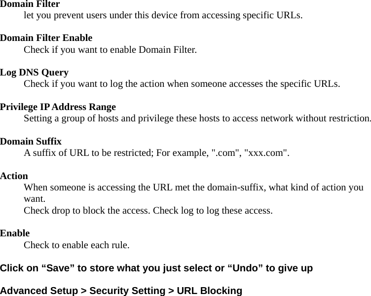 Domain Filter   let you prevent users under this device from accessing specific URLs.    Domain Filter Enable Check if you want to enable Domain Filter.    Log DNS Query Check if you want to log the action when someone accesses the specific URLs.    Privilege IP Address Range Setting a group of hosts and privilege these hosts to access network without restriction.    Domain Suffix A suffix of URL to be restricted; For example, &quot;.com&quot;, &quot;xxx.com&quot;.    Action When someone is accessing the URL met the domain-suffix, what kind of action you want. Check drop to block the access. Check log to log these access.    Enable Check to enable each rule.    Click on “Save” to store what you just select or “Undo” to give up  Advanced Setup &gt; Security Setting &gt; URL Blocking 