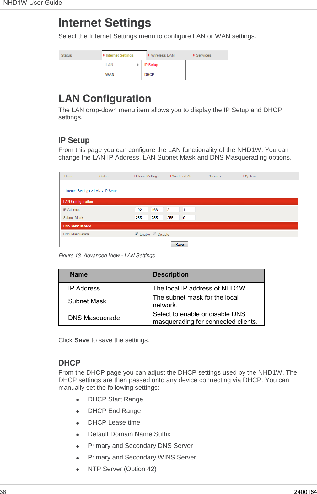  36    2400164  NHD1W User Guide  Internet Settings  Select the Internet Settings menu to configure LAN or WAN settings.    LAN Configuration The LAN drop-down menu item allows you to display the IP Setup and DHCP settings.  IP Setup  From this page you can configure the LAN functionality of the NHD1W. You can change the LAN IP Address, LAN Subnet Mask and DNS Masquerading options.    Figure 13: Advanced View - LAN Settings   Name Description IP Address  The local IP address of NHD1W  Subnet Mask  The subnet mask for the local network.  DNS Masquerade Select to enable or disable DNS masquerading for connected clients.  Click Save to save the settings.  DHCP From the DHCP page you can adjust the DHCP settings used by the NHD1W. The DHCP settings are then passed onto any device connecting via DHCP. You can manually set the following settings:  DHCP Start Range  DHCP End Range  DHCP Lease time   Default Domain Name Suffix   Primary and Secondary DNS Server   Primary and Secondary WINS Server   NTP Server (Option 42)  