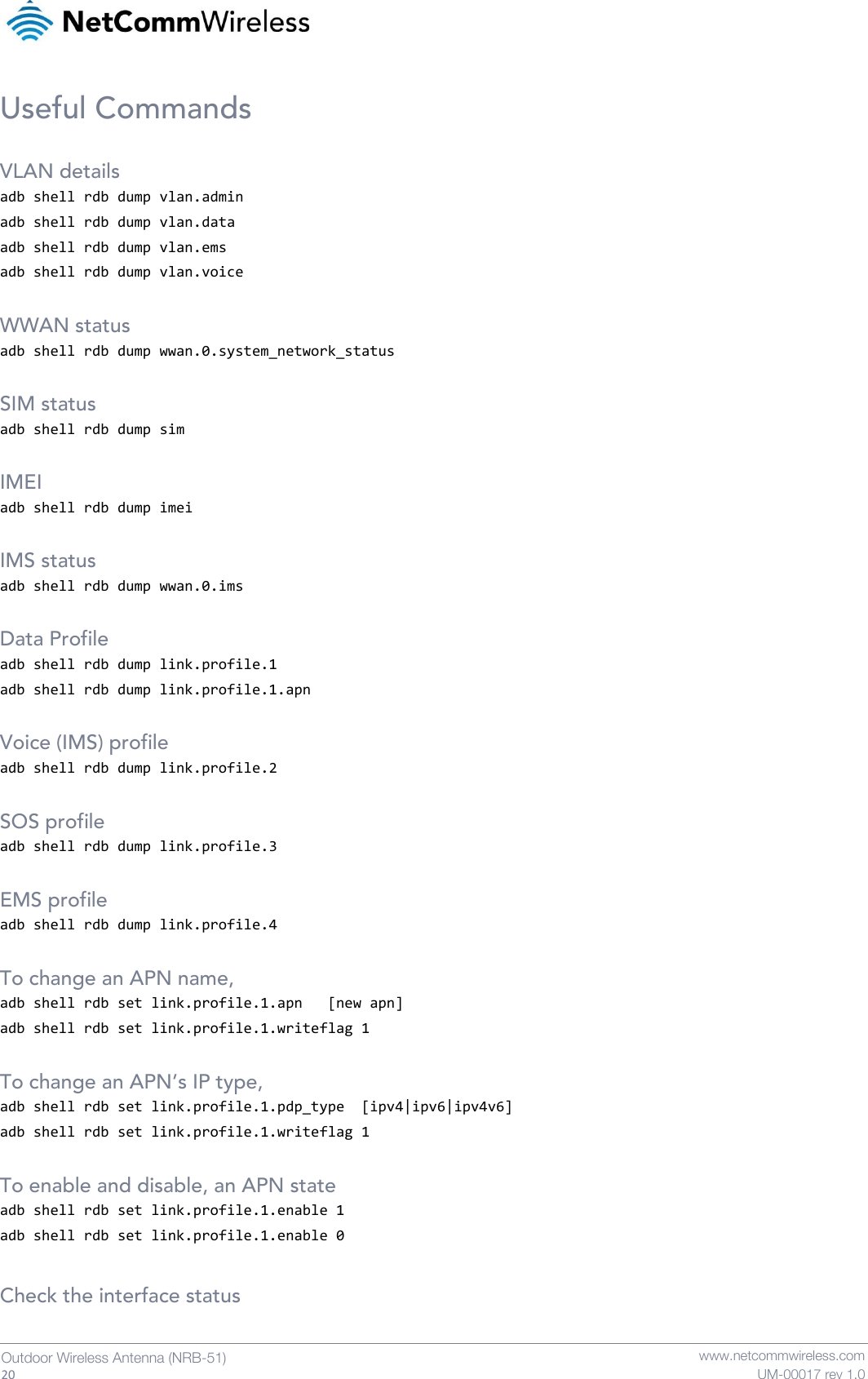   20  Outdoor Wireless Antenna (NRB-51)   www.netcommwireless.com UM-00017 rev 1.0 Useful Commands  VLAN details adb shell rdb dump vlan.admin adb shell rdb dump vlan.data adb shell rdb dump vlan.ems adb shell rdb dump vlan.voice  WWAN status adb shell rdb dump wwan.0.system_network_status  SIM status adb shell rdb dump sim  IMEI adb shell rdb dump imei  IMS status adb shell rdb dump wwan.0.ims  Data Profile adb shell rdb dump link.profile.1  adb shell rdb dump link.profile.1.apn     Voice (IMS) profile adb shell rdb dump link.profile.2   SOS profile adb shell rdb dump link.profile.3  EMS profile adb shell rdb dump link.profile.4   To change an APN name, adb shell rdb set link.profile.1.apn   [new apn] adb shell rdb set link.profile.1.writeflag 1  To change an APN’s IP type, adb shell rdb set link.profile.1.pdp_type  [ipv4|ipv6|ipv4v6] adb shell rdb set link.profile.1.writeflag 1  To enable and disable, an APN state adb shell rdb set link.profile.1.enable 1 adb shell rdb set link.profile.1.enable 0   Check the interface status 