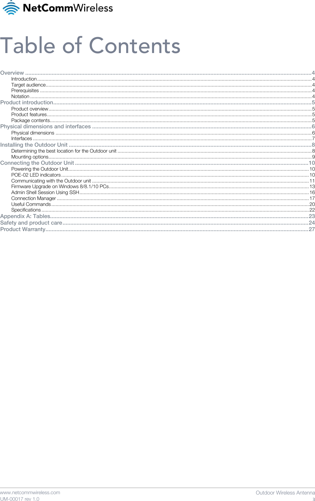    www.netcommwireless.com  Outdoor Wireless Antenna  3 UM-00017 rev 1.0 Table of Contents Overview ........................................................................................................................................................................................ 4 Introduction ................................................................................................................................................................................................... 4 Target audience ............................................................................................................................................................................................. 4 Prerequisites ................................................................................................................................................................................................. 4 Notation ........................................................................................................................................................................................................ 4 Product introduction ...................................................................................................................................................................... 5 Product overview ........................................................................................................................................................................................... 5 Product features ............................................................................................................................................................................................ 5 Package contents .......................................................................................................................................................................................... 5 Physical dimensions and interfaces ............................................................................................................................................. 6 Physical dimensions ...................................................................................................................................................................................... 6 Interfaces ...................................................................................................................................................................................................... 7 Installing the Outdoor Unit ............................................................................................................................................................ 8 Determining the best location for the Outdoor unit .......................................................................................................................................... 8 Mounting options ........................................................................................................................................................................................... 9 Connecting the Outdoor Unit ...................................................................................................................................................... 10 Powering the Outdoor Unit ........................................................................................................................................................................... 10 POE-02 LED indicators ................................................................................................................................................................................ 10 Communicating with the Outdoor unit .......................................................................................................................................................... 11 Firmware Upgrade on Windows 8/8.1/10 PCs .............................................................................................................................................. 13 Admin Shell Session Using SSH ................................................................................................................................................................... 16 Connection Manager ................................................................................................................................................................................... 17 Useful Commands ....................................................................................................................................................................................... 20 Specifications .............................................................................................................................................................................................. 22 Appendix A: Tables...................................................................................................................................................................... 23 Safety and product care .............................................................................................................................................................. 24 Product Warranty......................................................................................................................................................................... 27    