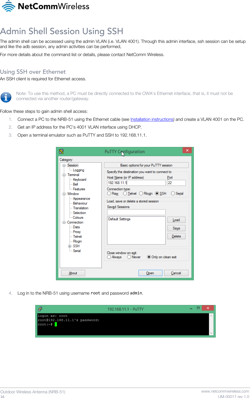   16  Outdoor Wireless Antenna (NRB-51)   www.netcommwireless.com UM-00017 rev 1.0 Admin Shell Session Using SSH The admin shell can be accessed using the admin VLAN (i.e. VLAN 4001). Through this admin interface, ssh session can be setup and like the adb session, any admin activities can be performed,  For more details about the command list or details, please contact NetComm Wireless.   Using SSH over Ethernet An SSH client is required for Ethernet access.  Note: To use this method, a PC must be directly connected to the OWA’s Ethernet interface, that is, it must not be connected via another router/gateway.  Follow these steps to gain admin shell access: 1. Connect a PC to the NRB-51 using the Ethernet cable (see Installation instructions) and create a VLAN 4001 on the PC. 2. Get an IP address for the PC’s 4001 VLAN interface using DHCP. 3. Open a terminal emulator such as PuTTY and SSH to 192.168.11.1.    4. Log in to the NRB-51 using username root and password admin.        