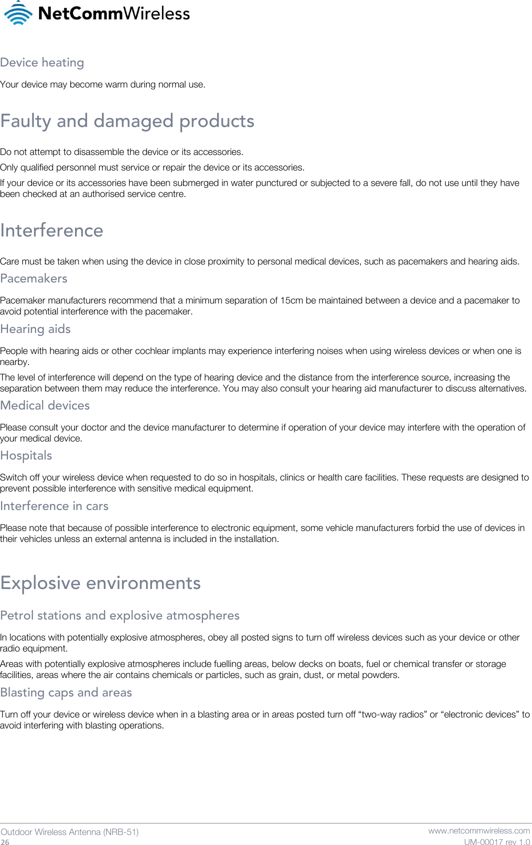   26  Outdoor Wireless Antenna (NRB-51)   www.netcommwireless.com UM-00017 rev 1.0 Device heating Your device may become warm during normal use.  Faulty and damaged products Do not attempt to disassemble the device or its accessories. Only qualified personnel must service or repair the device or its accessories. If your device or its accessories have been submerged in water punctured or subjected to a severe fall, do not use until they have been checked at an authorised service centre.  Interference Care must be taken when using the device in close proximity to personal medical devices, such as pacemakers and hearing aids. Pacemakers Pacemaker manufacturers recommend that a minimum separation of 15cm be maintained between a device and a pacemaker to avoid potential interference with the pacemaker. Hearing aids People with hearing aids or other cochlear implants may experience interfering noises when using wireless devices or when one is nearby. The level of interference will depend on the type of hearing device and the distance from the interference source, increasing the separation between them may reduce the interference. You may also consult your hearing aid manufacturer to discuss alternatives. Medical devices Please consult your doctor and the device manufacturer to determine if operation of your device may interfere with the operation of your medical device. Hospitals Switch off your wireless device when requested to do so in hospitals, clinics or health care facilities. These requests are designed to prevent possible interference with sensitive medical equipment. Interference in cars Please note that because of possible interference to electronic equipment, some vehicle manufacturers forbid the use of devices in their vehicles unless an external antenna is included in the installation.  Explosive environments Petrol stations and explosive atmospheres In locations with potentially explosive atmospheres, obey all posted signs to turn off wireless devices such as your device or other radio equipment. Areas with potentially explosive atmospheres include fuelling areas, below decks on boats, fuel or chemical transfer or storage facilities, areas where the air contains chemicals or particles, such as grain, dust, or metal powders. Blasting caps and areas Turn off your device or wireless device when in a blasting area or in areas posted turn off “two-way radios” or “electronic devices” to avoid interfering with blasting operations.   