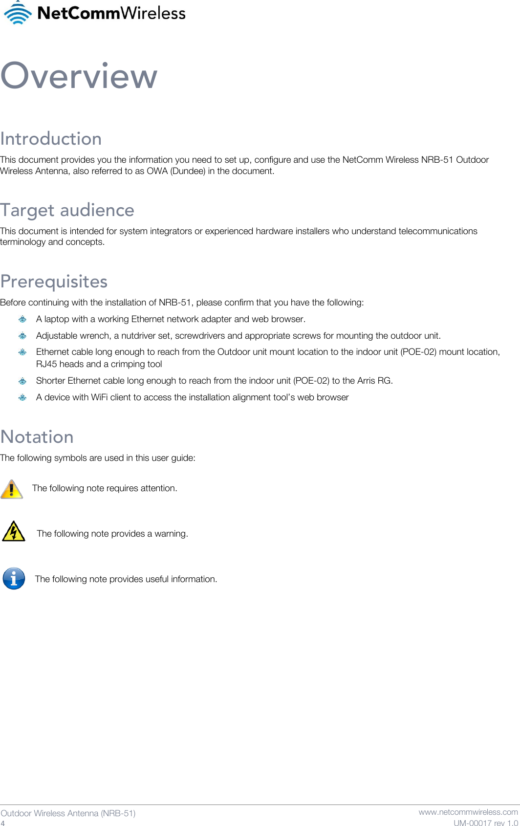   4  Outdoor Wireless Antenna (NRB-51)   www.netcommwireless.com UM-00017 rev 1.0 Overview Introduction This document provides you the information you need to set up, configure and use the NetComm Wireless NRB-51 Outdoor Wireless Antenna, also referred to as OWA (Dundee) in the document. Target audience This document is intended for system integrators or experienced hardware installers who understand telecommunications terminology and concepts. Prerequisites Before continuing with the installation of NRB-51, please confirm that you have the following:   A laptop with a working Ethernet network adapter and web browser.  Adjustable wrench, a nutdriver set, screwdrivers and appropriate screws for mounting the outdoor unit.  Ethernet cable long enough to reach from the Outdoor unit mount location to the indoor unit (POE-02) mount location, RJ45 heads and a crimping tool  Shorter Ethernet cable long enough to reach from the indoor unit (POE-02) to the Arris RG.  A device with WiFi client to access the installation alignment tool’s web browser Notation The following symbols are used in this user guide:  The following note requires attention.   The following note provides a warning.   The following note provides useful information.     