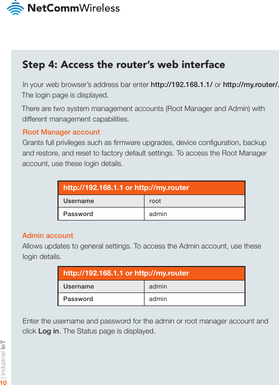 | Industrial IoT10Step 4: Access the router’s web interfaceIn your web browser’s address bar enter http://192.168.1.1/ or http://my.router/. The login page is displayed.There are two system management accounts (Root Manager and Admin) with different management capabilities.Root Manager accountGrants full privileges such as rmware upgrades, device conguration, backup and restore, and reset to factory default settings. To access the Root Manager account, use these login details.http://192.168.1.1 or http://my.routerUsername rootPassword adminAdmin accountAllows updates to general settings. To access the Admin account, use these login details.http://192.168.1.1 or http://my.routerUsername adminPassword adminEnter the username and password for the admin or root manager account and click Log in. The Status page is displayed.