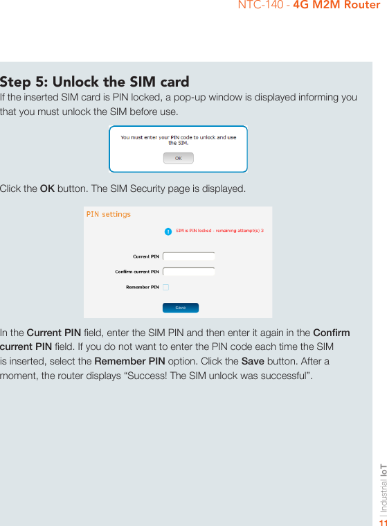 | Industrial IoT11NTC-140 - 4G M2M RouterStep 5: Unlock the SIM cardIf the inserted SIM card is PIN locked, a pop-up window is displayed informing you that you must unlock the SIM before use.Click the OK button. The SIM Security page is displayed.In the Current PIN eld, enter the SIM PIN and then enter it again in the Conrm current PIN eld. If you do not want to enter the PIN code each time the SIM is inserted, select the Remember PIN option. Click the Save button. After a moment, the router displays “Success! The SIM unlock was successful”.