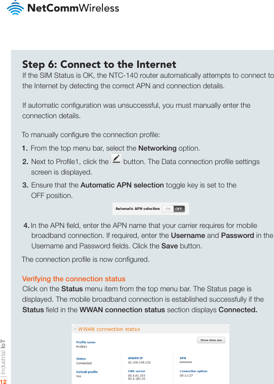 | Industrial IoT12Step 6: Connect to the InternetIf the SIM Status is OK, the NTC-140 router automatically attempts to connect to the Internet by detecting the correct APN and connection details.If automatic conguration was unsuccessful, you must manually enter the connection details.To manually congure the connection prole:1. From the top menu bar, select the Networking option.2. Next to Prole1, click the   button. The Data connection prole settings    screen is displayed.3. Ensure that the Automatic APN selection toggle key is set to the OFF position.4. In the APN eld, enter the APN name that your carrier requires for mobile broadband connection. If required, enter the Username and Password in the Username and Password elds. Click the Save button.The connection prole is now congured.Verifying the connection statusClick on the Status menu item from the top menu bar. The Status page is displayed. The mobile broadband connection is established successfully if the Status eld in the WWAN connection status section displays Connected.