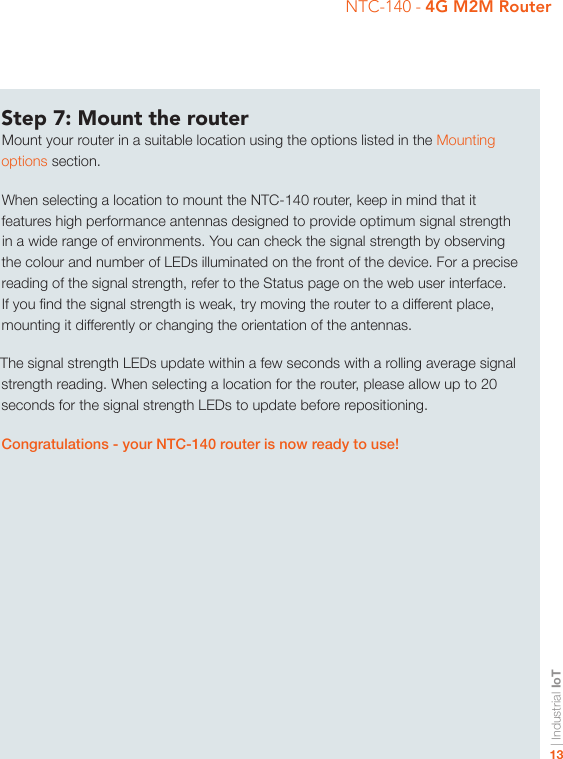 | Industrial IoT13NTC-140 - 4G M2M RouterStep 7: Mount the routerMount your router in a suitable location using the options listed in the Mounting options section.When selecting a location to mount the NTC-140 router, keep in mind that it features high performance antennas designed to provide optimum signal strength in a wide range of environments. You can check the signal strength by observing the colour and number of LEDs illuminated on the front of the device. For a precise reading of the signal strength, refer to the Status page on the web user interface. If you nd the signal strength is weak, try moving the router to a different place, mounting it differently or changing the orientation of the antennas.The signal strength LEDs update within a few seconds with a rolling average signal strength reading. When selecting a location for the router, please allow up to 20 seconds for the signal strength LEDs to update before repositioning.Congratulations - your NTC-140 router is now ready to use!