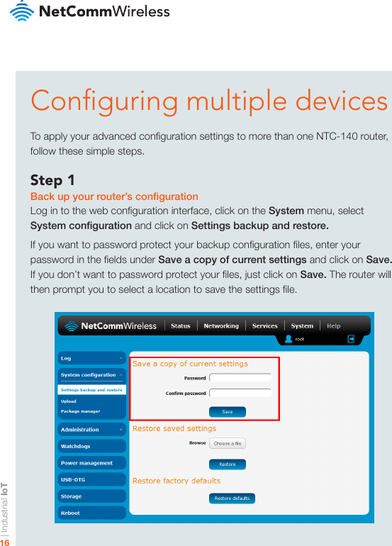 | Industrial IoT16Conguring multiple devicesTo apply your advanced conguration settings to more than one NTC-140 router, follow these simple steps.Step 1Back up your router’s congurationLog in to the web conguration interface, click on the System menu, select System conguration and click on Settings backup and restore.If you want to password protect your backup conguration les, enter your password in the elds under Save a copy of current settings and click on Save. If you don’t want to password protect your les, just click on Save. The router will then prompt you to select a location to save the settings le.