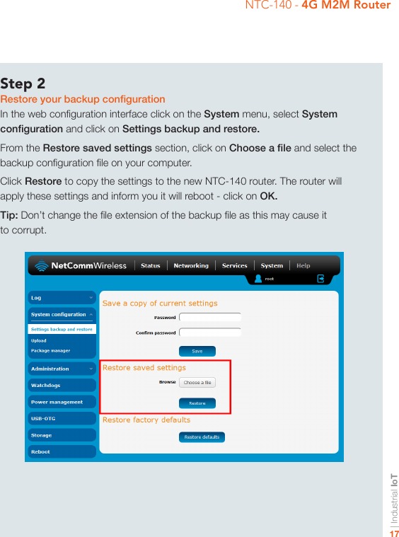 | Industrial IoT17NTC-140 - 4G M2M RouterStep 2Restore your backup congurationIn the web conguration interface click on the System menu, select System conguration and click on Settings backup and restore.From the Restore saved settings section, click on Choose a le and select the backup conguration le on your computer.Click Restore to copy the settings to the new NTC-140 router. The router will apply these settings and inform you it will reboot - click on OK.Tip: Don’t change the le extension of the backup le as this may cause it to corrupt.