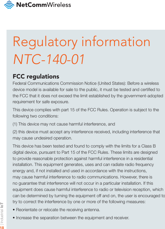 | Industrial IoT18Regulatory informationNTC-140-01FCC regulationsFederal Communications Commission Notice (United States): Before a wireless device model is available for sale to the public, it must be tested and certied to the FCC that it does not exceed the limit established by the government-adopted requirement for safe exposure.This device complies with part 15 of the FCC Rules. Operation is subject to the following two conditions: (1) This device may not cause harmful interference, and (2) this device must accept any interference received, including interference that may cause undesired operation.This device has been tested and found to comply with the limits for a Class B digital device, pursuant to Part 15 of the FCC Rules. These limits are designed to provide reasonable protection against harmful interference in a residential installation. This equipment generates, uses and can radiate radio frequency energy and, if not installed and used in accordance with the instructions, may cause harmful interference to radio communications. However, there is no guarantee that interference will not occur in a particular installation. If this equipment does cause harmful interference to radio or television reception, which can be determined by turning the equipment off and on, the user is encouraged to try to correct the interference by one or more of the following measures:• Reorientate or relocate the receiving antenna.• Increase the separation between the equipment and receiver.