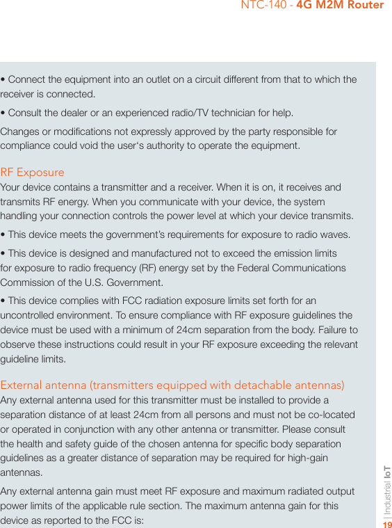| Industrial IoT19NTC-140 - 4G M2M Router• Connect the equipment into an outlet on a circuit different from that to which the receiver is connected. • Consult the dealer or an experienced radio/TV technician for help.Changes or modications not expressly approved by the party responsible for compliance could void the user‘s authority to operate the equipment.RF ExposureYour device contains a transmitter and a receiver. When it is on, it receives and transmits RF energy. When you communicate with your device, the system handling your connection controls the power level at which your device transmits.• This device meets the government’s requirements for exposure to radio waves.• This device is designed and manufactured not to exceed the emission limits for exposure to radio frequency (RF) energy set by the Federal Communications Commission of the U.S. Government.• This device complies with FCC radiation exposure limits set forth for an uncontrolled environment. To ensure compliance with RF exposure guidelines the device must be used with a minimum of 24cm separation from the body. Failure to observe these instructions could result in your RF exposure exceeding the relevant guideline limits.External antenna (transmitters equipped with detachable antennas)Any external antenna used for this transmitter must be installed to provide a separation distance of at least 24cm from all persons and must not be co-located or operated in conjunction with any other antenna or transmitter. Please consult the health and safety guide of the chosen antenna for specic body separation guidelines as a greater distance of separation may be required for high-gain antennas.Any external antenna gain must meet RF exposure and maximum radiated output power limits of the applicable rule section. The maximum antenna gain for this device as reported to the FCC is: