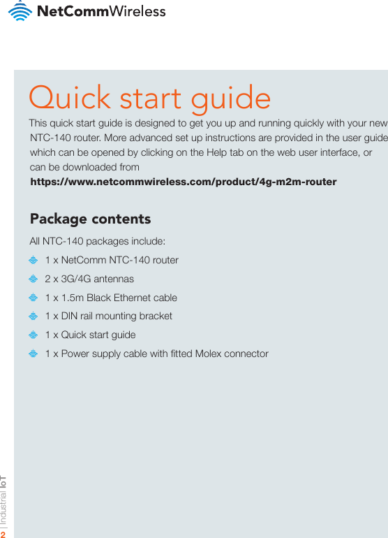 | Industrial IoT2Quick start guideThis quick start guide is designed to get you up and running quickly with your new NTC-140 router. More advanced set up instructions are provided in the user guide which can be opened by clicking on the Help tab on the web user interface, or can be downloaded from  https://www.netcommwireless.com/product/4g-m2m-routerPackage contentsAll NTC-140 packages include:   1 x NetComm NTC-140 router   2 x 3G/4G antennas   1 x 1.5m Black Ethernet cable   1 x DIN rail mounting bracket   1 x Quick start guide   1 x Power supply cable with tted Molex connector