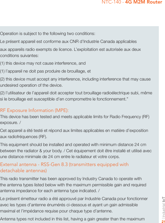 | Industrial IoT21NTC-140 - 4G M2M RouterOperation is subject to the following two conditions:Le présent appareil est conforme aux CNR d’Industrie Canada applicablesaux appareils radio exempts de licence. L’exploitation est autorisée aux deux conditions suivantes:(1) this device may not cause interference, and(1) l’appareil ne doit pas produire de brouillage, et(2) this device must accept any interference, including interference that may cause undesired operation of the device.(2) l’utilisateur de l’appareil doit accepter tout brouillage radioélectrique subi, même si le brouillage est susceptible d’en compromettre le fonctionnement.”RF Exposure Information (MPE):This device has been tested and meets applicable limits for Radio Frequency (RF) exposure. /Cet appareil a été testé et répond aux limites applicables en matière d’exposition aux radiofréquences (RF).This equipment should be installed and operated with minimum distance 24 cm between the radiator &amp; your body. / Cet équipement doit être installé et utilisé avec une distance minimale de 24 cm entre le radiateur et votre corps.External antenna - RSS-Gen 8.3 (transmitters equipped with detachable antennas)This radio transmitter has been approved by Industry Canada to operate with the antenna types listed below with the maximum permissible gain and required antenna impedance for each antenna type indicated. /Le présent émetteur radio a été approuvé par Industrie Canada pour fonctionner avec les types d’antenne énumérés ci-dessous et ayant un gain admissible maximal et l’impédance requise pour chaque type d’antenne.Antenna types not included in this list, having a gain greater than the maximum 