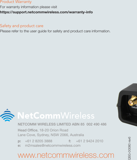 Product WarrantyFor warranty information please visit  https://support.netcommwireless.com/warranty-infoSafety and product carePlease refer to the user guide for safety and product care information.NETCOMM WIRELESS LIMITED ABN 85  002 490 486Head Ofce, 18-20 Orion RoadLane Cove, Sydney, NSW 2066, Australiap:  +61 2 8205 3888  f:  +61 2 9424 2010e: m2msales@netcommwireless.comwww.netcommwireless.comQSG-00080 rev6