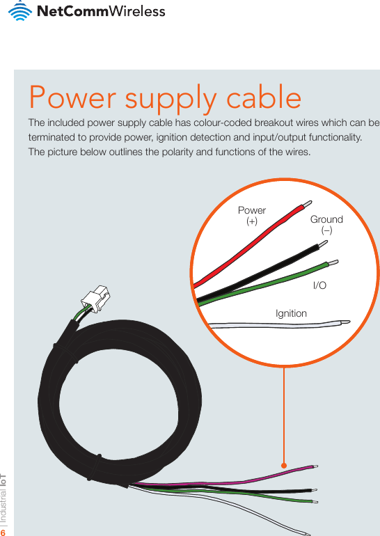 | Industrial IoT6Power supply cableThe included power supply cable has colour-coded breakout wires which can be terminated to provide power, ignition detection and input/output functionality.The picture below outlines the polarity and functions of the wires.Power(+) Ground (−)I/OIgnition