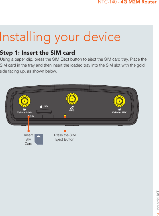 | Industrial IoT7NTC-140 - 4G M2M Router-iI/OGPSUSB LAN LAN/WANCellular MainSIMµSDCellular AUX+Installing your deviceStep 1: Insert the SIM cardUsing a paper clip, press the SIM Eject button to eject the SIM card tray. Place the SIM card in the tray and then insert the loaded tray into the SIM slot with the gold side facing up, as shown below.Insert SIM CardPress the SIM Eject Button