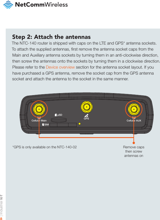 | Industrial IoT8-iI/OGPSUSB LAN LAN/WANCellular MainSIMµSDCellular AUX+Step 2: Attach the antennasThe NTC-140 router is shipped with caps on the LTE and GPS* antenna sockets. To attach the supplied antennas, rst remove the antenna socket caps from the Main and Auxiliary antenna sockets by turning them in an anti-clockwise direction, then screw the antennas onto the sockets by turning them in a clockwise direction. Please refer to the Device overview section for the antenna socket layout. If you have purchased a GPS antenna, remove the socket cap from the GPS antenna socket and attach the antenna to the socket in the same manner.Remove caps then screw antennas on*GPS is only available on the NTC-140-02