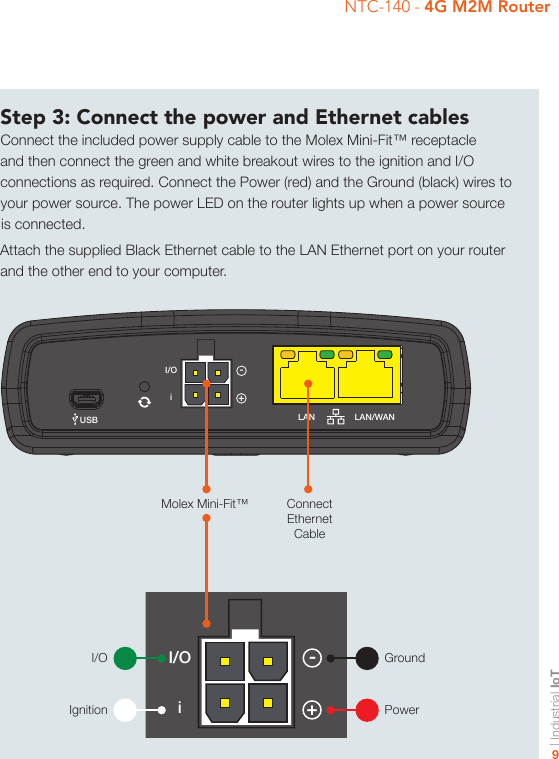 | Industrial IoT9NTC-140 - 4G M2M RouterStep 3: Connect the power and Ethernet cablesConnect the included power supply cable to the Molex Mini-Fit™ receptacle and then connect the green and white breakout wires to the ignition and I/O connections as required. Connect the Power (red) and the Ground (black) wires to your power source. The power LED on the router lights up when a power source is connected.Attach the supplied Black Ethernet cable to the LAN Ethernet port on your router and the other end to your computer.-iI/OGPSUSB LAN LAN/WANCellular MainSIMµSDCellular AUX+-iI/OGPSUSB LAN LAN/WANCellular MainSIMµSDCellular AUX+Connect Ethernet CableGroundPowerMolex Mini-Fit™I/OIgnition