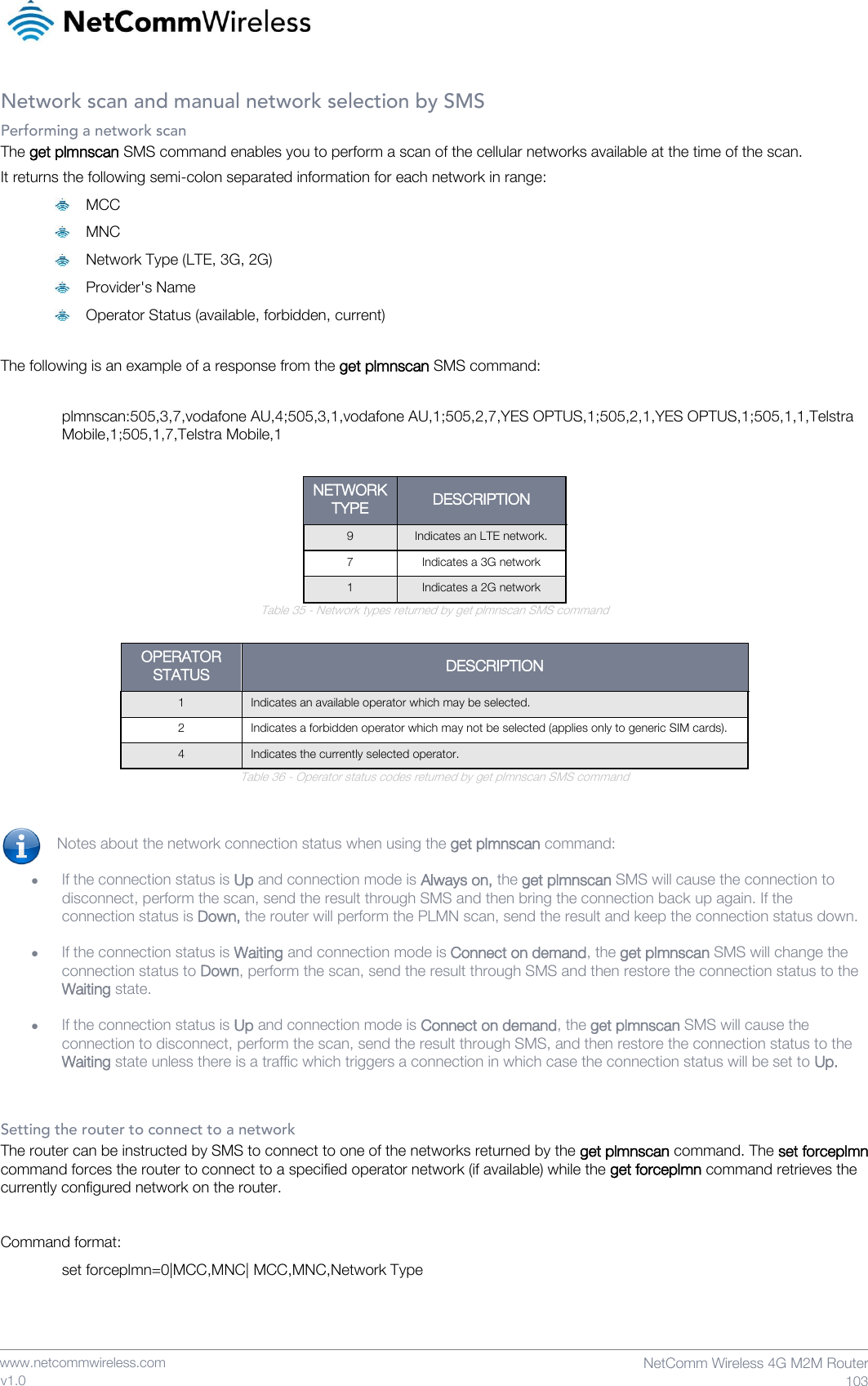    www.netcommwireless.com  NetComm Wireless 4G M2M Router  103 v1.0 Network scan and manual network selection by SMS Performing a network scan The get plmnscan SMS command enables you to perform a scan of the cellular networks available at the time of the scan. It returns the following semi-colon separated information for each network in range:  MCC  MNC  Network Type (LTE, 3G, 2G)  Provider&apos;s Name  Operator Status (available, forbidden, current)  The following is an example of a response from the get plmnscan SMS command:   plmnscan:505,3,7,vodafone AU,4;505,3,1,vodafone AU,1;505,2,7,YES OPTUS,1;505,2,1,YES OPTUS,1;505,1,1,Telstra Mobile,1;505,1,7,Telstra Mobile,1  NETWORK TYPE DESCRIPTION 9 Indicates an LTE network. 7 Indicates a 3G network 1 Indicates a 2G network Table 35 - Network types returned by get plmnscan SMS command  OPERATOR STATUS DESCRIPTION 1 Indicates an available operator which may be selected. 2 Indicates a forbidden operator which may not be selected (applies only to generic SIM cards). 4 Indicates the currently selected operator. Table 36 - Operator status codes returned by get plmnscan SMS command   Notes about the network connection status when using the get plmnscan command:  • If the connection status is Up and connection mode is Always on, the get plmnscan SMS will cause the connection to disconnect, perform the scan, send the result through SMS and then bring the connection back up again. If the connection status is Down, the router will perform the PLMN scan, send the result and keep the connection status down.   • If the connection status is Waiting and connection mode is Connect on demand, the get plmnscan SMS will change the connection status to Down, perform the scan, send the result through SMS and then restore the connection status to the Waiting state.  • If the connection status is Up and connection mode is Connect on demand, the get plmnscan SMS will cause the connection to disconnect, perform the scan, send the result through SMS, and then restore the connection status to the Waiting state unless there is a traffic which triggers a connection in which case the connection status will be set to Up.    Setting the router to connect to a network The router can be instructed by SMS to connect to one of the networks returned by the get plmnscan command. The set forceplmn command forces the router to connect to a specified operator network (if available) while the get forceplmn command retrieves the currently configured network on the router.  Command format: set forceplmn=0|MCC,MNC| MCC,MNC,Network Type    