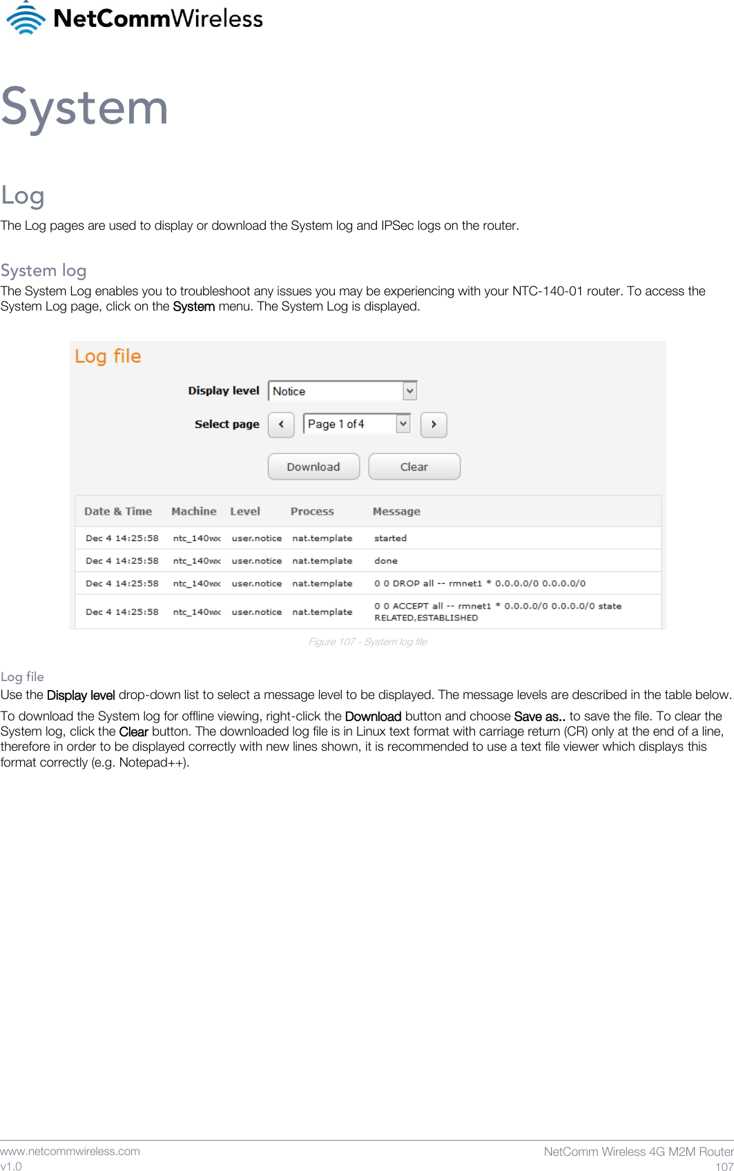    www.netcommwireless.com  NetComm Wireless 4G M2M Router  107 v1.0 System Log The Log pages are used to display or download the System log and IPSec logs on the router.  System log The System Log enables you to troubleshoot any issues you may be experiencing with your NTC-140-01 router. To access the System Log page, click on the System menu. The System Log is displayed.   Figure 107 - System log file  Log file Use the Display level drop-down list to select a message level to be displayed. The message levels are described in the table below. To download the System log for offline viewing, right-click the Download button and choose Save as.. to save the file. To clear the System log, click the Clear button. The downloaded log file is in Linux text format with carriage return (CR) only at the end of a line, therefore in order to be displayed correctly with new lines shown, it is recommended to use a text file viewer which displays this format correctly (e.g. Notepad++).    