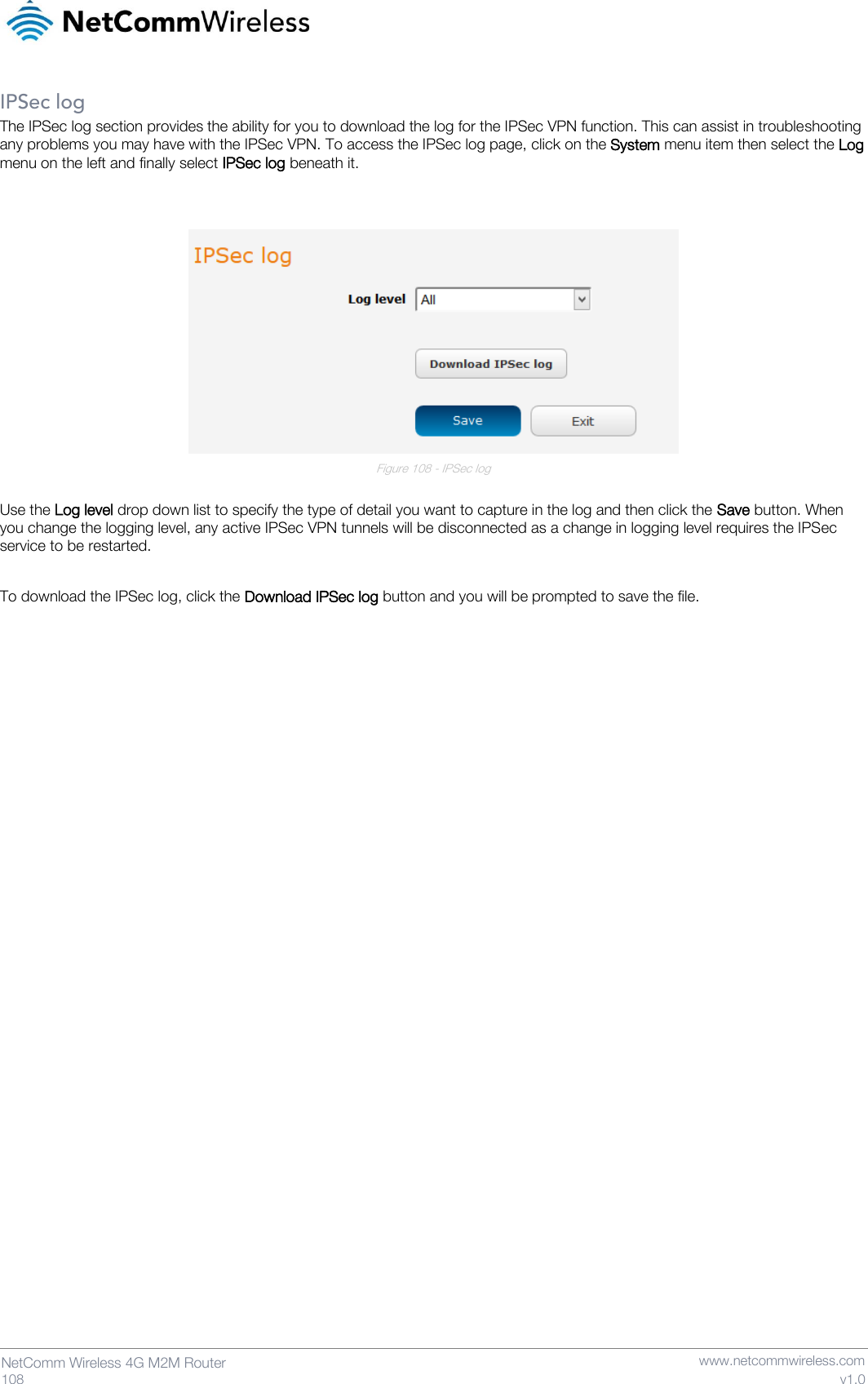   108  NetComm Wireless 4G M2M Router   www.netcommwireless.com v1.0 IPSec log The IPSec log section provides the ability for you to download the log for the IPSec VPN function. This can assist in troubleshooting any problems you may have with the IPSec VPN. To access the IPSec log page, click on the System menu item then select the Log menu on the left and finally select IPSec log beneath it.    Figure 108 - IPSec log  Use the Log level drop down list to specify the type of detail you want to capture in the log and then click the Save button. When you change the logging level, any active IPSec VPN tunnels will be disconnected as a change in logging level requires the IPSec service to be restarted.  To download the IPSec log, click the Download IPSec log button and you will be prompted to save the file.      