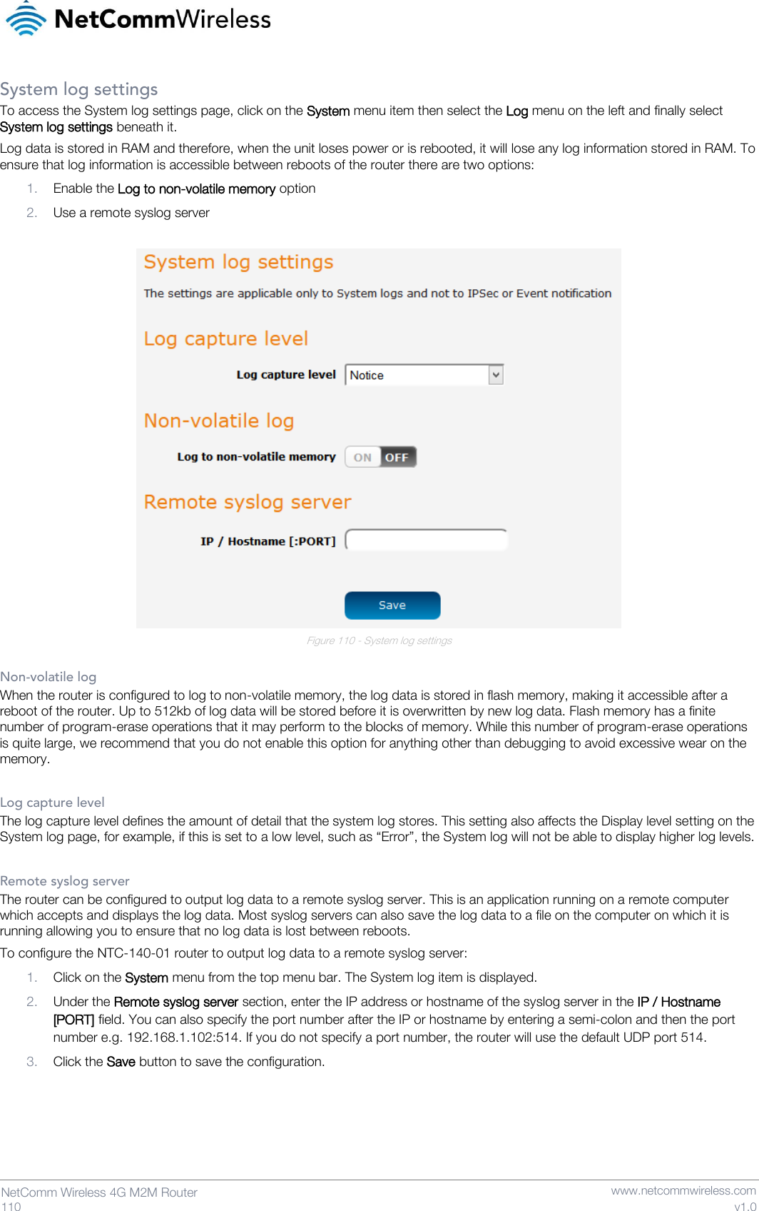   110  NetComm Wireless 4G M2M Router   www.netcommwireless.com v1.0 System log settings To access the System log settings page, click on the System menu item then select the Log menu on the left and finally select System log settings beneath it. Log data is stored in RAM and therefore, when the unit loses power or is rebooted, it will lose any log information stored in RAM. To ensure that log information is accessible between reboots of the router there are two options: 1. Enable the Log to non-volatile memory option 2. Use a remote syslog server   Figure 110 - System log settings  Non-volatile log When the router is configured to log to non-volatile memory, the log data is stored in flash memory, making it accessible after a reboot of the router. Up to 512kb of log data will be stored before it is overwritten by new log data. Flash memory has a finite number of program-erase operations that it may perform to the blocks of memory. While this number of program-erase operations is quite large, we recommend that you do not enable this option for anything other than debugging to avoid excessive wear on the memory.  Log capture level The log capture level defines the amount of detail that the system log stores. This setting also affects the Display level setting on the System log page, for example, if this is set to a low level, such as “Error”, the System log will not be able to display higher log levels.  Remote syslog server The router can be configured to output log data to a remote syslog server. This is an application running on a remote computer which accepts and displays the log data. Most syslog servers can also save the log data to a file on the computer on which it is running allowing you to ensure that no log data is lost between reboots. To configure the NTC-140-01 router to output log data to a remote syslog server: 1. Click on the System menu from the top menu bar. The System log item is displayed. 2. Under the Remote syslog server section, enter the IP address or hostname of the syslog server in the IP / Hostname [PORT] field. You can also specify the port number after the IP or hostname by entering a semi-colon and then the port number e.g. 192.168.1.102:514. If you do not specify a port number, the router will use the default UDP port 514. 3. Click the Save button to save the configuration.    