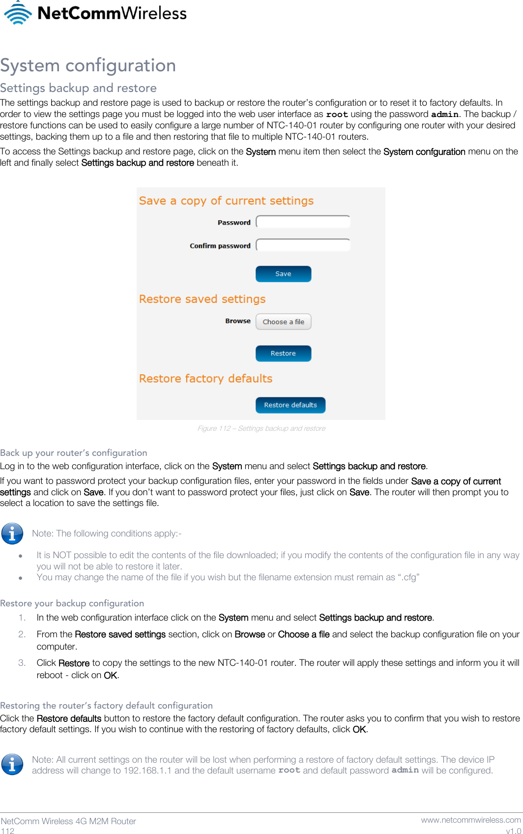   112  NetComm Wireless 4G M2M Router   www.netcommwireless.com v1.0 System configuration Settings backup and restore The settings backup and restore page is used to backup or restore the router’s configuration or to reset it to factory defaults. In order to view the settings page you must be logged into the web user interface as root using the password admin. The backup / restore functions can be used to easily configure a large number of NTC-140-01 router by configuring one router with your desired settings, backing them up to a file and then restoring that file to multiple NTC-140-01 routers. To access the Settings backup and restore page, click on the System menu item then select the System confguration menu on the left and finally select Settings backup and restore beneath it.   Figure 112 – Settings backup and restore  Back up your router’s configuration Log in to the web configuration interface, click on the System menu and select Settings backup and restore. If you want to password protect your backup configuration files, enter your password in the fields under Save a copy of current settings and click on Save. If you don’t want to password protect your files, just click on Save. The router will then prompt you to select a location to save the settings file.  Note: The following conditions apply:-  • It is NOT possible to edit the contents of the file downloaded; if you modify the contents of the configuration file in any way you will not be able to restore it later. • You may change the name of the file if you wish but the filename extension must remain as “.cfg”  Restore your backup configuration 1. In the web configuration interface click on the System menu and select Settings backup and restore. 2. From the Restore saved settings section, click on Browse or Choose a file and select the backup configuration file on your computer. 3. Click Restore to copy the settings to the new NTC-140-01 router. The router will apply these settings and inform you it will reboot - click on OK.  Restoring the router’s factory default configuration Click the Restore defaults button to restore the factory default configuration. The router asks you to confirm that you wish to restore factory default settings. If you wish to continue with the restoring of factory defaults, click OK.  Note: All current settings on the router will be lost when performing a restore of factory default settings. The device IP address will change to 192.168.1.1 and the default username root and default password admin will be configured.   
