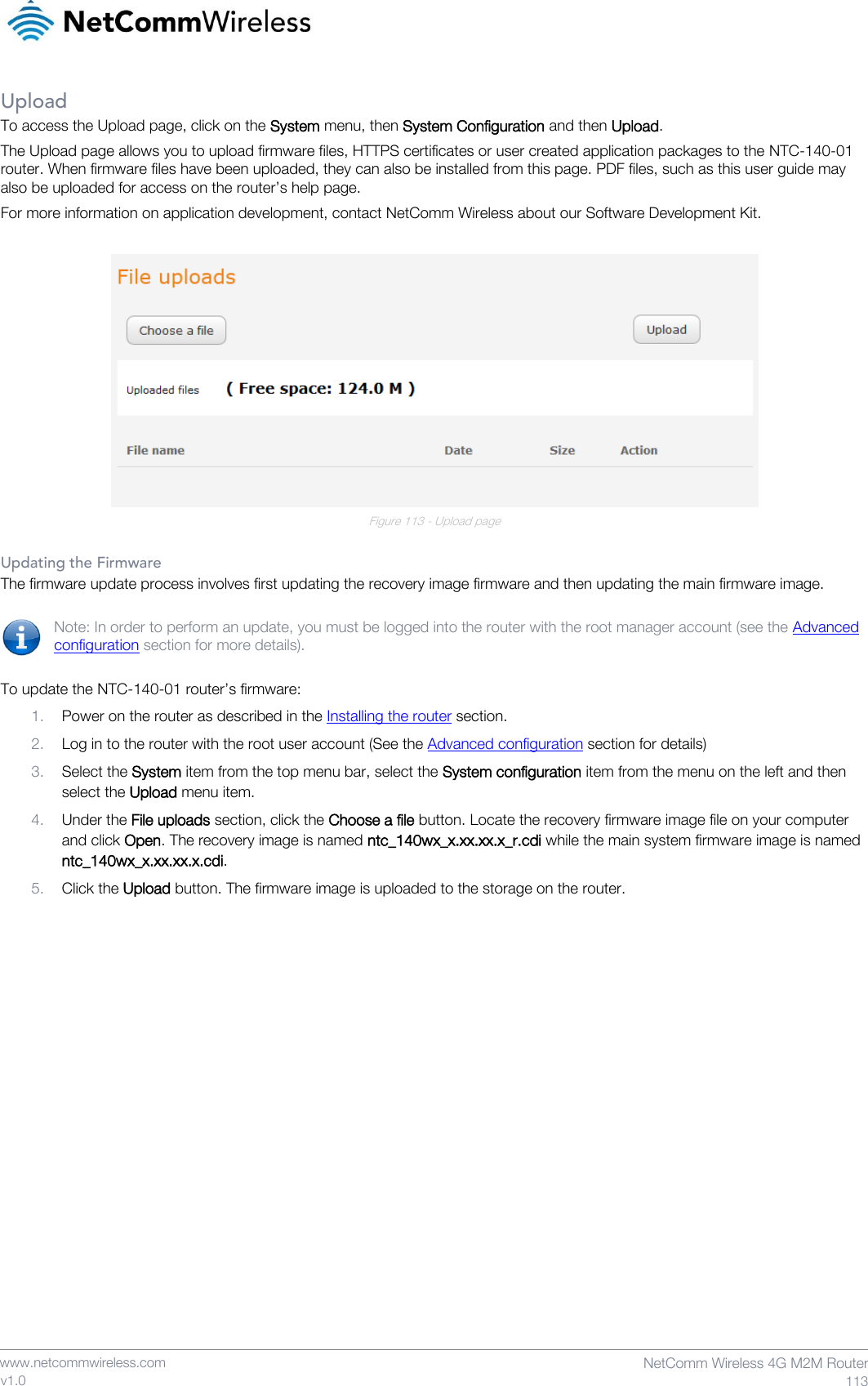    www.netcommwireless.com  NetComm Wireless 4G M2M Router  113 v1.0 Upload To access the Upload page, click on the System menu, then System Configuration and then Upload. The Upload page allows you to upload firmware files, HTTPS certificates or user created application packages to the NTC-140-01 router. When firmware files have been uploaded, they can also be installed from this page. PDF files, such as this user guide may also be uploaded for access on the router’s help page. For more information on application development, contact NetComm Wireless about our Software Development Kit.   Figure 113 - Upload page  Updating the Firmware The firmware update process involves first updating the recovery image firmware and then updating the main firmware image.  Note: In order to perform an update, you must be logged into the router with the root manager account (see the Advanced configuration section for more details).  To update the NTC-140-01 router’s firmware: 1. Power on the router as described in the Installing the router section. 2. Log in to the router with the root user account (See the Advanced configuration section for details) 3. Select the System item from the top menu bar, select the System configuration item from the menu on the left and then select the Upload menu item. 4. Under the File uploads section, click the Choose a file button. Locate the recovery firmware image file on your computer and click Open. The recovery image is named ntc_140wx_x.xx.xx.x_r.cdi while the main system firmware image is named ntc_140wx_x.xx.xx.x.cdi. 5. Click the Upload button. The firmware image is uploaded to the storage on the router.     