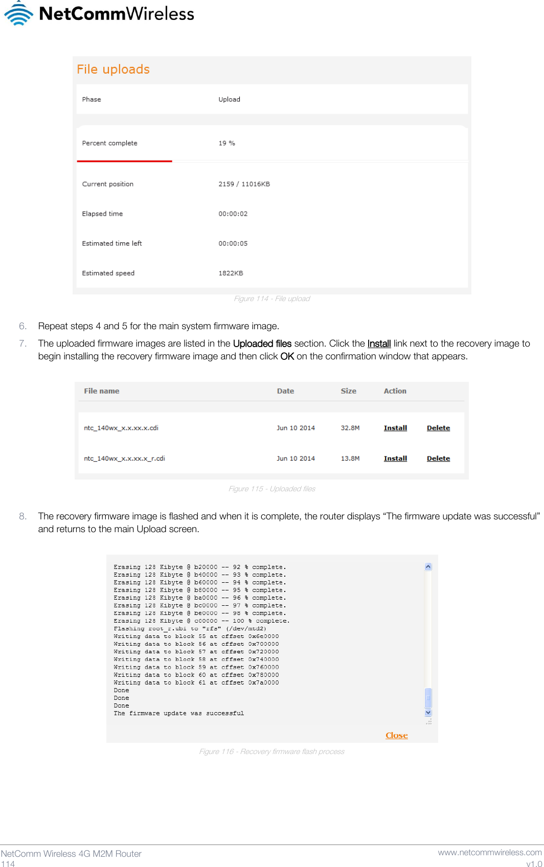   114  NetComm Wireless 4G M2M Router   www.netcommwireless.com v1.0  Figure 114 - File upload  6. Repeat steps 4 and 5 for the main system firmware image. 7. The uploaded firmware images are listed in the Uploaded files section. Click the Install link next to the recovery image to begin installing the recovery firmware image and then click OK on the confirmation window that appears.   Figure 115 - Uploaded files  8. The recovery firmware image is flashed and when it is complete, the router displays “The firmware update was successful” and returns to the main Upload screen.   Figure 116 - Recovery firmware flash process   