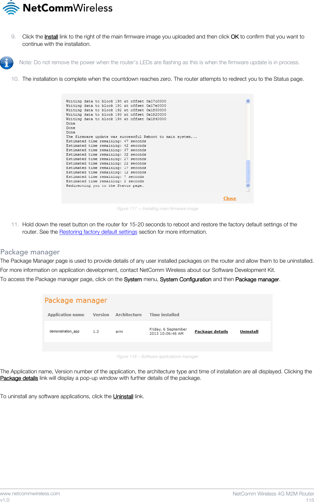    www.netcommwireless.com  NetComm Wireless 4G M2M Router  115 v1.0 9. Click the Install link to the right of the main firmware image you uploaded and then click OK to confirm that you want to continue with the installation.  Note: Do not remove the power when the router’s LEDs are flashing as this is when the firmware update is in process.  10. The installation is complete when the countdown reaches zero. The router attempts to redirect you to the Status page.   Figure 117 -– Installing main firmware image  11. Hold down the reset button on the router for 15-20 seconds to reboot and restore the factory default settings of the router. See the Restoring factory default settings section for more information.  Package manager The Package Manager page is used to provide details of any user installed packages on the router and allow them to be uninstalled. For more information on application development, contact NetComm Wireless about our Software Development Kit. To access the Package manager page, click on the System menu, System Configuration and then Package manager.   Figure 118 – Software applications manager  The Application name, Version number of the application, the architecture type and time of installation are all displayed. Clicking the Package details link will display a pop-up window with further details of the package.  To uninstall any software applications, click the Uninstall link.    