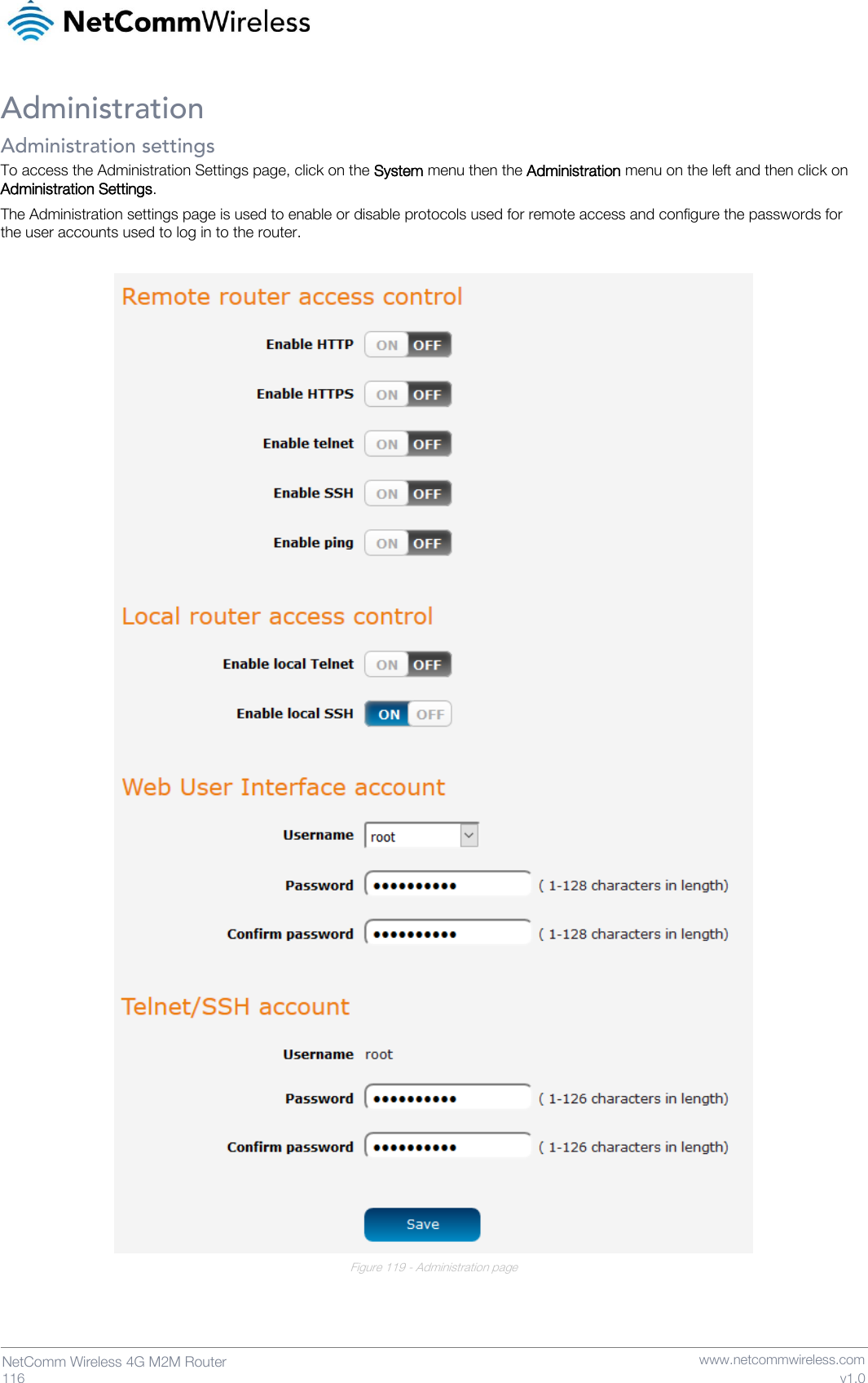   116  NetComm Wireless 4G M2M Router   www.netcommwireless.com v1.0 Administration Administration settings To access the Administration Settings page, click on the System menu then the Administration menu on the left and then click on Administration Settings. The Administration settings page is used to enable or disable protocols used for remote access and configure the passwords for the user accounts used to log in to the router.   Figure 119 - Administration page    