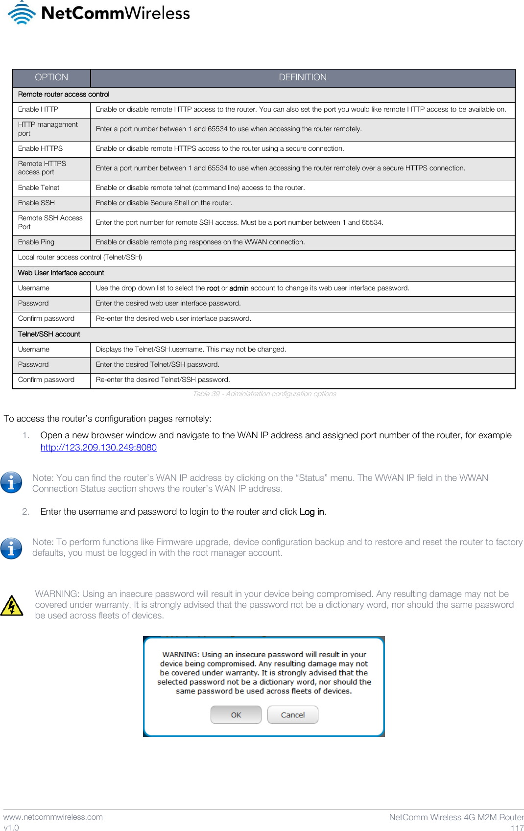    www.netcommwireless.com  NetComm Wireless 4G M2M Router  117 v1.0  Table 39 - Administration configuration options  To access the router’s configuration pages remotely: 1. Open a new browser window and navigate to the WAN IP address and assigned port number of the router, for example http://123.209.130.249:8080  Note: You can find the router’s WAN IP address by clicking on the “Status” menu. The WWAN IP field in the WWAN Connection Status section shows the router’s WAN IP address.  2. Enter the username and password to login to the router and click Log in.  Note: To perform functions like Firmware upgrade, device configuration backup and to restore and reset the router to factory defaults, you must be logged in with the root manager account.   WARNING: Using an insecure password will result in your device being compromised. Any resulting damage may not be covered under warranty. It is strongly advised that the password not be a dictionary word, nor should the same password be used across fleets of devices.       OPTION DEFINITION Remote router access control Enable HTTP Enable or disable remote HTTP access to the router. You can also set the port you would like remote HTTP access to be available on. HTTP management port Enter a port number between 1 and 65534 to use when accessing the router remotely. Enable HTTPS Enable or disable remote HTTPS access to the router using a secure connection. Remote HTTPS access port Enter a port number between 1 and 65534 to use when accessing the router remotely over a secure HTTPS connection. Enable Telnet Enable or disable remote telnet (command line) access to the router. Enable SSH Enable or disable Secure Shell on the router. Remote SSH Access Port Enter the port number for remote SSH access. Must be a port number between 1 and 65534. Enable Ping Enable or disable remote ping responses on the WWAN connection.  Local router access control (Telnet/SSH) Web User Interface account Username Use the drop down list to select the root or admin account to change its web user interface password. Password Enter the desired web user interface password. Confirm password Re-enter the desired web user interface password. Telnet/SSH account Username Displays the Telnet/SSH.username. This may not be changed. Password Enter the desired Telnet/SSH password. Confirm password Re-enter the desired Telnet/SSH password. 