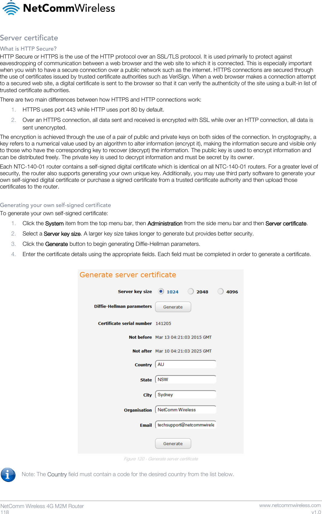   118  NetComm Wireless 4G M2M Router   www.netcommwireless.com v1.0 Server certificate What is HTTP Secure? HTTP Secure or HTTPS is the use of the HTTP protocol over an SSL/TLS protocol. It is used primarily to protect against eavesdropping of communication between a web browser and the web site to which it is connected. This is especially important when you wish to have a secure connection over a public network such as the internet. HTTPS connections are secured through the use of certificates issued by trusted certificate authorities such as VeriSign. When a web browser makes a connection attempt to a secured web site, a digital certificate is sent to the browser so that it can verify the authenticity of the site using a built-in list of trusted certificate authorities. There are two main differences between how HTTPS and HTTP connections work: 1. HTTPS uses port 443 while HTTP uses port 80 by default. 2. Over an HTTPS connection, all data sent and received is encrypted with SSL while over an HTTP connection, all data is sent unencrypted. The encryption is achieved through the use of a pair of public and private keys on both sides of the connection. In cryptography, a key refers to a numerical value used by an algorithm to alter information (encrypt it), making the information secure and visible only to those who have the corresponding key to recover (decrypt) the information. The public key is used to encrypt information and can be distributed freely. The private key is used to decrypt information and must be secret by its owner.  Each NTC-140-01 router contains a self-signed digital certificate which is identical on all NTC-140-01 routers. For a greater level of security, the router also supports generating your own unique key. Additionally, you may use third party software to generate your own self-signed digital certificate or purchase a signed certificate from a trusted certificate authority and then upload those certificates to the router.  Generating your own self-signed certificate To generate your own self-signed certificate:  1. Click the System item from the top menu bar, then Administration from the side menu bar and then Server certificate. 2. Select a Server key size. A larger key size takes longer to generate but provides better security. 3. Click the Generate button to begin generating Diffie-Hellman parameters. 4. Enter the certificate details using the appropriate fields. Each field must be completed in order to generate a certificate.   Figure 120 - Generate server certificate  Note: The Country field must contain a code for the desired country from the list below.    