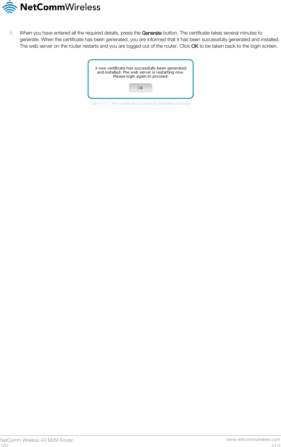   120  NetComm Wireless 4G M2M Router   www.netcommwireless.com v1.0 5. When you have entered all the required details, press the Generate button. The certificate takes several minutes to generate. When the certificate has been generated, you are informed that it has been successfully generated and installed. The web server on the router restarts and you are logged out of the router. Click OK to be taken back to the login screen.   Figure 121 - New certificate successfully generated message     