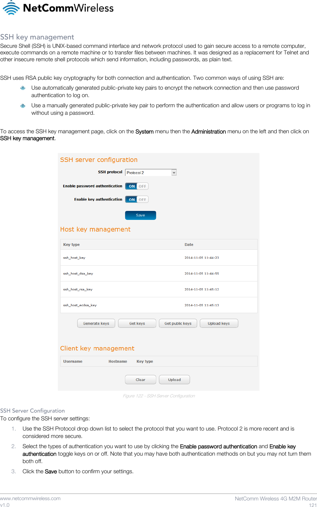    www.netcommwireless.com  NetComm Wireless 4G M2M Router  121 v1.0 SSH key management Secure Shell (SSH) is UNIX-based command interface and network protocol used to gain secure access to a remote computer, execute commands on a remote machine or to transfer files between machines. It was designed as a replacement for Telnet and other insecure remote shell protocols which send information, including passwords, as plain text.  SSH uses RSA public key cryptography for both connection and authentication. Two common ways of using SSH are:  Use automatically generated public-private key pairs to encrypt the network connection and then use password authentication to log on.  Use a manually generated public-private key pair to perform the authentication and allow users or programs to log in without using a password.  To access the SSH key management page, click on the System menu then the Administration menu on the left and then click on SSH key management.   Figure 122 - SSH Server Configuration  SSH Server Configuration To configure the SSH server settings: 1. Use the SSH Protocol drop down list to select the protocol that you want to use. Protocol 2 is more recent and is considered more secure. 2. Select the types of authentication you want to use by clicking the Enable password authentication and Enable key authentication toggle keys on or off. Note that you may have both authentication methods on but you may not turn them both off. 3. Click the Save button to confirm your settings.   