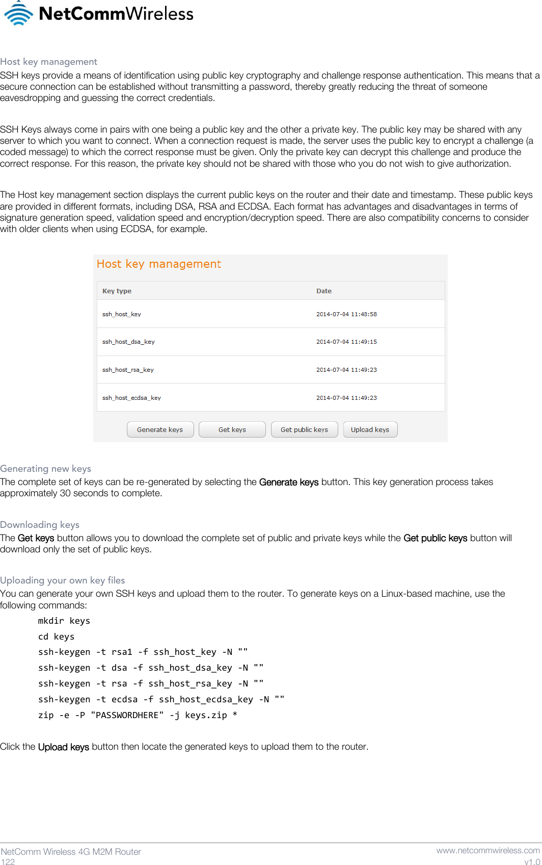   122  NetComm Wireless 4G M2M Router   www.netcommwireless.com v1.0 Host key management SSH keys provide a means of identification using public key cryptography and challenge response authentication. This means that a secure connection can be established without transmitting a password, thereby greatly reducing the threat of someone eavesdropping and guessing the correct credentials.  SSH Keys always come in pairs with one being a public key and the other a private key. The public key may be shared with any server to which you want to connect. When a connection request is made, the server uses the public key to encrypt a challenge (a coded message) to which the correct response must be given. Only the private key can decrypt this challenge and produce the correct response. For this reason, the private key should not be shared with those who you do not wish to give authorization.  The Host key management section displays the current public keys on the router and their date and timestamp. These public keys are provided in different formats, including DSA, RSA and ECDSA. Each format has advantages and disadvantages in terms of signature generation speed, validation speed and encryption/decryption speed. There are also compatibility concerns to consider with older clients when using ECDSA, for example.    Generating new keys The complete set of keys can be re-generated by selecting the Generate keys button. This key generation process takes approximately 30 seconds to complete.  Downloading keys The Get keys button allows you to download the complete set of public and private keys while the Get public keys button will download only the set of public keys.  Uploading your own key files You can generate your own SSH keys and upload them to the router. To generate keys on a Linux-based machine, use the following commands: mkdir keys cd keys ssh-keygen -t rsa1 -f ssh_host_key -N &quot;&quot; ssh-keygen -t dsa -f ssh_host_dsa_key -N &quot;&quot; ssh-keygen -t rsa -f ssh_host_rsa_key -N &quot;&quot; ssh-keygen -t ecdsa -f ssh_host_ecdsa_key -N &quot;&quot; zip -e -P &quot;PASSWORDHERE&quot; -j keys.zip *  Click the Upload keys button then locate the generated keys to upload them to the router.    