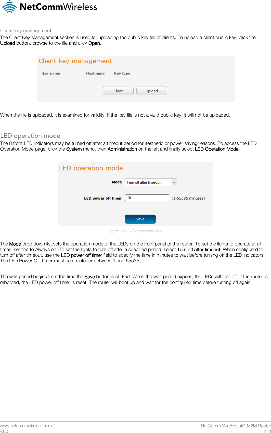    www.netcommwireless.com  NetComm Wireless 4G M2M Router  123 v1.0 Client key management The Client Key Management section is used for uploading the public key file of clients. To upload a client public key, click the Upload button, browse to the file and click Open.    When the file is uploaded, it is examined for validity. If the key file is not a valid public key, it will not be uploaded.  LED operation mode The 8 front LED indicators may be turned off after a timeout period for aesthetic or power saving reasons. To access the LED Operation Mode page, click the System menu, then Administration on the left and finally select LED Operation Mode.   Figure 123 - LED Operation Mode  The Mode drop down list sets the operation mode of the LEDs on the front panel of the router. To set the lights to operate at all times, set this to Always on. To set the lights to turn off after a specified period, select Turn off after timeout. When configured to turn off after timeout, use the LED power off timer field to specify the time in minutes to wait before turning off the LED indicators. The LED Power Off Timer must be an integer between 1 and 65535.  The wait period begins from the time the Save button is clicked. When the wait period expires, the LEDs will turn off. If the router is rebooted, the LED power off timer is reset. The router will boot up and wait for the configured time before turning off again.    