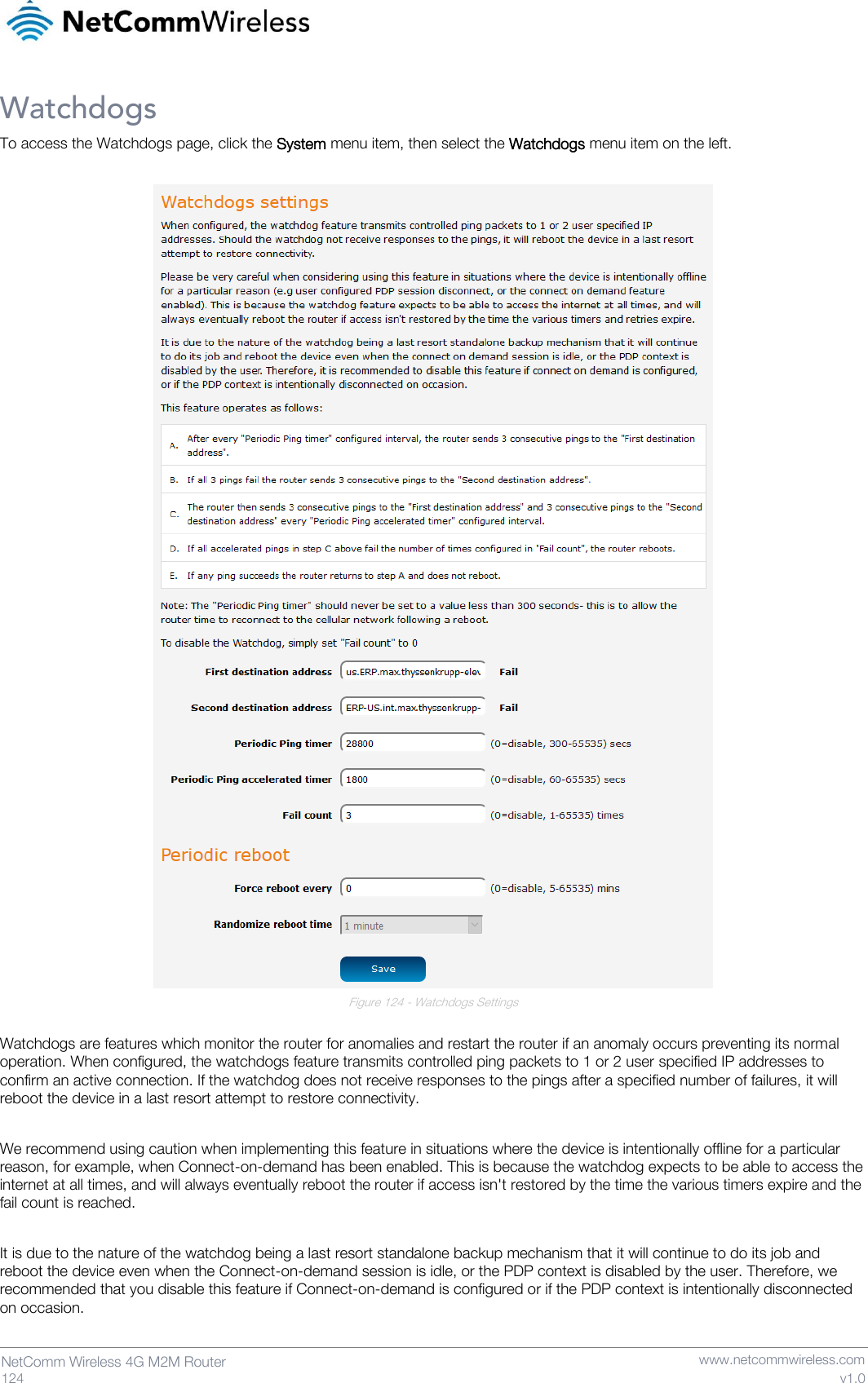   124  NetComm Wireless 4G M2M Router   www.netcommwireless.com v1.0 Watchdogs To access the Watchdogs page, click the System menu item, then select the Watchdogs menu item on the left.   Figure 124 - Watchdogs Settings  Watchdogs are features which monitor the router for anomalies and restart the router if an anomaly occurs preventing its normal operation. When configured, the watchdogs feature transmits controlled ping packets to 1 or 2 user specified IP addresses to confirm an active connection. If the watchdog does not receive responses to the pings after a specified number of failures, it will reboot the device in a last resort attempt to restore connectivity.  We recommend using caution when implementing this feature in situations where the device is intentionally offline for a particular reason, for example, when Connect-on-demand has been enabled. This is because the watchdog expects to be able to access the internet at all times, and will always eventually reboot the router if access isn&apos;t restored by the time the various timers expire and the fail count is reached.  It is due to the nature of the watchdog being a last resort standalone backup mechanism that it will continue to do its job and reboot the device even when the Connect-on-demand session is idle, or the PDP context is disabled by the user. Therefore, we recommended that you disable this feature if Connect-on-demand is configured or if the PDP context is intentionally disconnected on occasion.   