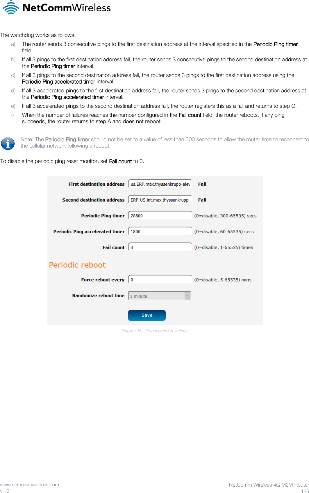    www.netcommwireless.com  NetComm Wireless 4G M2M Router  125 v1.0 The watchdog works as follows: a) The router sends 3 consecutive pings to the first destination address at the interval specified in the Periodic Ping timer field. b) If all 3 pings to the first destination address fail, the router sends 3 consecutive pings to the second destination address at the Periodic Ping timer interval. c) If all 3 pings to the second destination address fail, the router sends 3 pings to the first destination address using the Periodic Ping accelerated timer interval. d) If all 3 accelerated pings to the first destination address fail, the router sends 3 pings to the second destination address at the Periodic Ping accelerated timer interval. e) If all 3 accelerated pings to the second destination address fail, the router registers this as a fail and returns to step C. f) When the number of failures reaches the number configured in the Fail count field, the router reboots. If any ping succeeds, the router returns to step A and does not reboot.  Note: The Periodic Ping timer should not be set to a value of less than 300 seconds to allow the router time to reconnect to the cellular network following a reboot.  To disable the periodic ping reset monitor, set Fail count to 0.   Figure 125 – Ping watchdog settings     