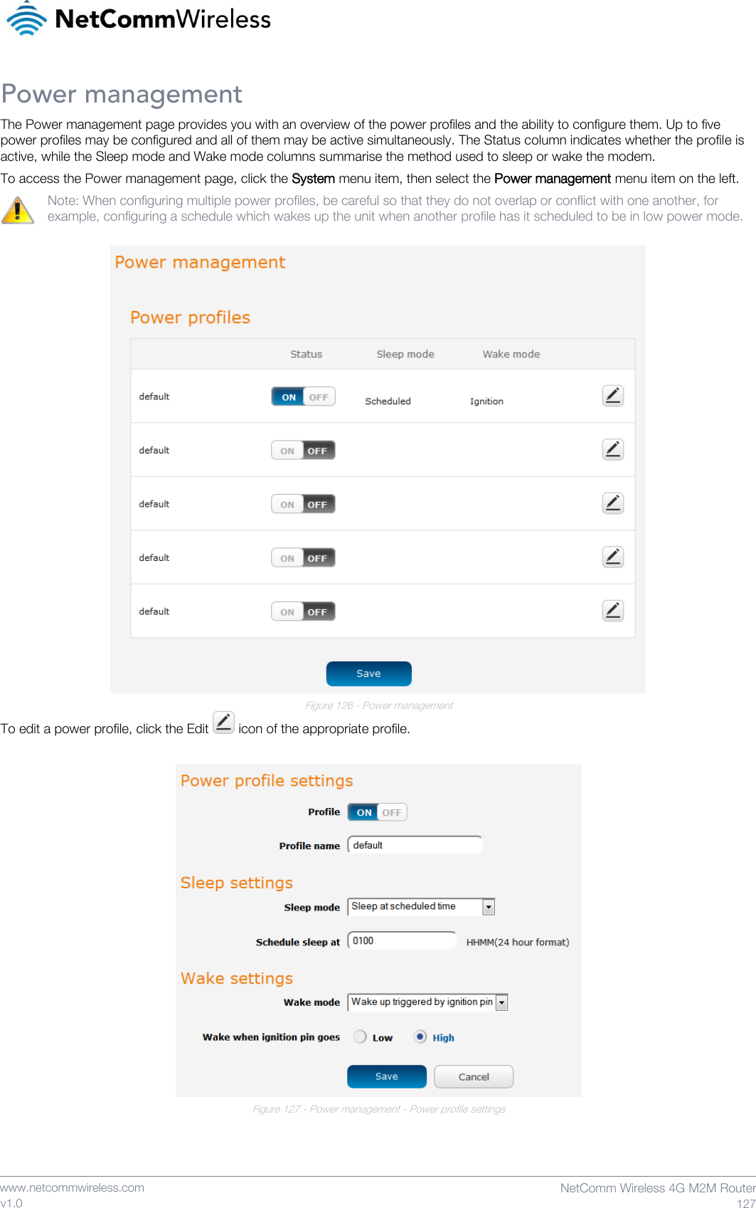    www.netcommwireless.com  NetComm Wireless 4G M2M Router  127 v1.0 Power management The Power management page provides you with an overview of the power profiles and the ability to configure them. Up to five power profiles may be configured and all of them may be active simultaneously. The Status column indicates whether the profile is active, while the Sleep mode and Wake mode columns summarise the method used to sleep or wake the modem. To access the Power management page, click the System menu item, then select the Power management menu item on the left. Note: When configuring multiple power profiles, be careful so that they do not overlap or conflict with one another, for example, configuring a schedule which wakes up the unit when another profile has it scheduled to be in low power mode.   Figure 126 - Power management To edit a power profile, click the Edit   icon of the appropriate profile.   Figure 127 - Power management - Power profile settings   